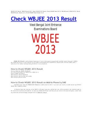 WBJEE 2013 Result, WBJEE Result 2013, Check WBJEE 2013 Result, Check WBJEE Result 2013, WBJEE Result, WBJEE 2013, Check
WBJEE Result, wbjee.nic.in, Check WBJEE Result wbjee.nic.in
Check WBJEE 2013 Result
WBJEE 2013 Result is will be declare tomorrow at 11 am in the morning, approximately one lakh twenty thousand (1.20000),
this WBJEE 2013 Result is very important for all students who appeared this examination, because after that the students take a
admission in the medical and engineering therefore it is very important.
How to Check WBJEE 2013 Result
You cna check your WBJEE 2013 Result
Go to the official website of WBJEE www.wbjee.nic.in
Click on WBJEE 2013 Result
After that you want to registered
After that you want to enter seat number
After that you get your result.
How to Check WBJEE 2013 Result on Mobile Phone by SMS
Candidates also check the WBJEE 2013 Result on mobile phone by SMS, if you want your result on mobile phone type RESULT
WBJEE ROLL NUMBER to 56263.
Mr Bhaskar Gupta the chairman of the WBJEE, Mr Bhaskar Gupta has notified that rank will be awarded to the students based on
the marks which scored by the students. So check your WBJEE 2013 Result and then post your marks in the commenting box, so don't take
any tension be cool and be happy and good luck for WBJEE 2013 Result.
 