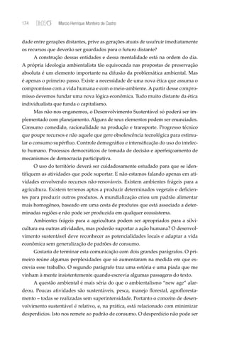 174              Marcio Henrique Monteiro de Castro


dade entre gerações distantes, prive as gerações atuais de usufruir imediatamente
os recursos que deverão ser guardados para o futuro distante?
      A construção dessas entidades e dessa mentalidade está na ordem do dia.
A própria ideologia ambientalista tão equivocada nas propostas de preservação
absoluta é um elemento importante na difusão da problemática ambiental. Mas
é apenas o primeiro passo. Existe a necessidade de uma nova ética que assuma o
compromisso com a vida humana e com o meio-ambiente. A partir desse compro-
misso devemos fundar uma nova lógica econômica. Tudo muito distante da ética
individualista que funda o capitalismo.
      Mas não nos enganemos, o Desenvolvimento Sustentável só poderá ser im-
plementado com planejamento. Alguns de seus elementos podem ser enunciados.
Consumo comedido, racionalidade na produção e transporte. Progresso técnico
que poupe recursos e não aquele que gere obsolescência tecnológica para estimu-
lar o consumo supérﬂuo. Controle demográﬁco e intensiﬁcação do uso do intelec-
to humano. Processos democráticos de tomada de decisão e aperfeiçoamento de
mecanismos de democracia participativa.
      O uso do território deverá ser cuidadosamente estudado para que se iden-
tiﬁquem as atividades que pode suportar. E não estamos falando apenas em ati-
vidades envolvendo recursos não-renováveis. Existem ambientes frágeis para a
agricultura. Existem terrenos aptos a produzir determinados vegetais e deﬁcien-
tes para produzir outros produtos. A mundialização criou um padrão alimentar
mais homogêneo, baseado em uma cesta de produtos que está associada a deter-
minadas regiões e não pode ser produzida em qualquer ecossistema.
      Ambientes frágeis para a agricultura podem ser apropriados para a silvi-
cultura ou outras atividades, mas poderão suportar a ação humana? O desenvol-
vimento sustentável deve reconhecer as potencialidades locais e adaptar a vida
econômica sem generalização de padrões de consumo.
      Gostaria de terminar esta comunicação com dois grandes parágrafos. O pri-
meiro reúne algumas perplexidades que só aumentaram na medida em que es-
crevia esse trabalho. O segundo parágrafo traz uma estória e uma piada que me
vinham à mente insistentemente quando escrevia algumas passagens do texto.
      A questão ambiental é mais séria do que o ambientalismo “new age” alar-
deou. Poucas atividades são sustentáveis, pesca, manejo ﬂorestal, agroﬂoresta-
mento – todas se realizadas sem superintensidade. Portanto o conceito de desen-
volvimento sustentável é relativo, e, na prática, está relacionado com minimizar
desperdícios. Isto nos remete ao padrão de consumo. O desperdício não pode ser
 