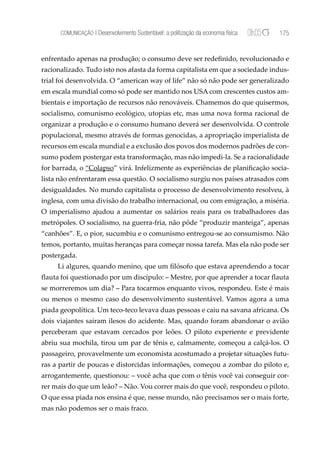 COMUNICAÇÃO | Desenvolvimento Sustentável: a politização da economia física   175


enfrentado apenas na produção; o consumo deve ser redeﬁnido, revolucionado e
racionalizado. Tudo isto nos afasta da forma capitalista em que a sociedade indus-
trial foi desenvolvida. O “american way of life” não só não pode ser generalizado
em escala mundial como só pode ser mantido nos USA com crescentes custos am-
bientais e importação de recursos não renováveis. Chamemos do que quisermos,
socialismo, comunismo ecológico, utopias etc, mas uma nova forma racional de
organizar a produção e o consumo humano deverá ser desenvolvida. O controle
populacional, mesmo através de formas genocidas, a apropriação imperialista de
recursos em escala mundial e a exclusão dos povos dos modernos padrões de con-
sumo podem postergar esta transformação, mas não impedi-la. Se a racionalidade
for barrada, o “Colapso” virá. Infelizmente as experiências de planiﬁcação socia-
lista não enfrentaram essa questão. O socialismo surgiu nos países atrasados com
desigualdades. No mundo capitalista o processo de desenvolvimento resolveu, à
inglesa, com uma divisão do trabalho internacional, ou com emigração, a miséria.
O imperialismo ajudou a aumentar os salários reais para os trabalhadores das
metrópoles. O socialismo, na guerra-fria, não pôde “produzir manteiga”, apenas
“canhões”. E, o pior, sucumbiu e o comunismo entregou-se ao consumismo. Não
temos, portanto, muitas heranças para começar nossa tarefa. Mas ela não pode ser
postergada.
     Li algures, quando menino, que um ﬁlósofo que estava aprendendo a tocar
ﬂauta foi questionado por um discípulo: – Mestre, por que aprender a tocar ﬂauta
se morreremos um dia? – Para tocarmos enquanto vivos, respondeu. Este é mais
ou menos o mesmo caso do desenvolvimento sustentável. Vamos agora a uma
piada geopolítica. Um teco-teco levava duas pessoas e caiu na savana africana. Os
dois viajantes saíram ilesos do acidente. Mas, quando foram abandonar o avião
perceberam que estavam cercados por leões. O piloto experiente e previdente
abriu sua mochila, tirou um par de tênis e, calmamente, começou a calçá-los. O
passageiro, provavelmente um economista acostumado a projetar situações futu-
ras a partir de poucas e distorcidas informações, começou a zombar do piloto e,
arrogantemente, questionou: – você acha que com o tênis você vai conseguir cor-
rer mais do que um leão? – Não. Vou correr mais do que você, respondeu o piloto.
O que essa piada nos ensina é que, nesse mundo, não precisamos ser o mais forte,
mas não podemos ser o mais fraco.
 