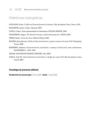 176                  Marcio Henrique Monteiro de Castro



Referências bibliográficas
FURTADO, Celso. O Mito do Desenvolvimento Econômico. Rio de Janeiro: Paz e Terra, 1974.
DIAMOND, Jared. Colapso. Record, 2005.
LESSA, Carlos. Texto apresentado no Seminário CEE/ESG-BNDES, 2001.
MADDISON, Angus. The World Economy, a millennial perspective. OECD, 2001.
PIMM, Stuart. Terras da Terra. Editora Planta, 2005.
RIVERO, Oswaldo de. O Mito do Desenvolvimento: os países inviáveis do século XXI. Petrópolis:
      Vozes, 2000.
ROMEIRO, Ademar. Desenvolvimento sustentável e mudança institucional: notas preliminares.
      ECONÔMICA – UFF, 1999.
TRADE AND DEVELOPMENT REPORT. UN, 2005.
VEIGA, José Eli. Desenvolvimento Sustentável: o desaﬁo do século XXI. Rio de Janeiro: Gara-
      mond, 2005.




Cronologia do processo editorial

Recebimento da comunicação: 04-dez-2009 | Aceite: 12-dez-2009.
 