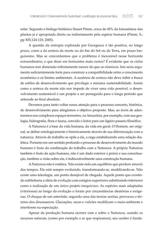 COMUNICAÇÃO | Desenvolvimento Sustentável: a politização da economia física   167


solar. Segundo o biólogo britânico Stuart Pimm, cerca de 45% da fotossíntese das
plantas já é apropriada direta ou indiretamente pela espécie humana (Pimm, S.;
pp XIV,124-125; 2005).
     A questão da entropia explorada por Georgescu é tão positiva, no longo
prazo, como a da certeza da morte ou do ﬁm do Sol ou da Terra, em prazo lon-
guíssimo. Mas se concordarmos que o problema é inexorável nesse horizonte
extraordinário, o que dizer em horizontes mais curtos? É evidente que os ciclos
humanos tem dimensão inﬁnitamente menor do que os cósmicos. Isto seria argu-
mento suﬁcientemente forte para construir a compatibilidade entre o crescimento
econômico e os limites ambientais. A ausência de certeza não deve inibir a busca
de estilos de desenvolvimento que privilegie a máxima sustentabilidade. Assim
como a certeza da morte não nos impede de viver uma vida possível, o desen-
volvimento sustentável é um projeto a ser perseguido para o longo período que
antecede ao ﬁnal absoluto.
     Devemos para tanto voltar nossa atenção para o processo concreto, histórico,
de desenvolvimento para atingirmos o objetivo proposto. Mas, ao invés de aden-
trarmos nos complexos espaços terrestres, na Amazônia, por exemplo, com sua geo-
logia, hidrograﬁa, ﬂora e fauna, convido o leitor para um ligeiro passeio ﬁlosóﬁco.
     A Natureza é a base da vida humana, da vida em geral. O Homem, ser origi-
nal, se deﬁne ontologicamente e historicamente através de sua diferenciação com a
natureza. Através do trabalho se opõe a ela, a nega estabelecendo uma relação dia-
lética. Portanto em um sentido profundo o processo de desenvolvimento do mundo
humano é fruto da combinação do trabalho com a Natureza. A própria Natureza
também é fruto da ação humana, não é um dado exterior a práxis e sua conceitua-
ção, também a visão sobre ela, é indiscutivelmente uma construção humana.
     A Natureza não é estática. Não existe nela um equilíbrio que perdure através
dos tempos. Ela está sempre evoluindo, transformando-se, modiﬁcando-se. Não
existe uma teleologia, um ponto desejável de chegada. Aquele ponto que existin-
do sublinharia a idéia de evolução com estágios superiores substituindo inferiores
como a realização de um único projeto inequívoco. As espécies mais adaptadas
(vitoriosas) ao longo da evolução o foram por circunstâncias aleatórias e exóge-
nas. O choque de um asteróide, segundo uma das teorias aceitas, provocou o tér-
mino dos dinossauros. Glaciações, secas e vulcões modiﬁcam o meio-ambiente e
interferem na especiação.
     Apesar da produção humana ocorrer com e sobre a Natureza, usando os
recursos naturais, (como por exemplo o ar que respiramos), seu caráter é funda-
 