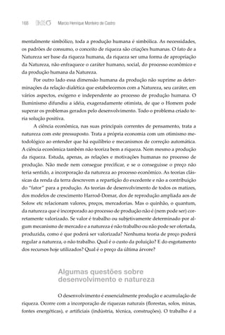 168              Marcio Henrique Monteiro de Castro


mentalmente simbólico, toda a produção humana é simbólica. As necessidades,
os padrões de consumo, o conceito de riqueza são criações humanas. O fato de a
Natureza ser base da riqueza humana, da riqueza ser uma forma de apropriação
da Natureza, não enfraquece o caráter humano, social, do processo econômico e
da produção humana da Natureza.
      Por outro lado essa dimensão humana da produção não suprime as deter-
minações da relação dialética que estabelecemos com a Natureza, seu caráter, em
vários aspectos, exógeno e independente ao processo de produção humana. O
Iluminismo difundiu a idéia, exageradamente otimista, de que o Homem pode
superar os problemas gerados pelo desenvolvimento. Todo o problema criado te-
ria solução positiva.
      A ciência econômica, nas suas principais correntes de pensamento, trata a
natureza com este pressuposto. Trata a própria economia com um otimismo me-
todológico ao entender que há equilíbrio e mecanismos de correção automática.
A ciência econômica também não teoriza bem a riqueza. Nem mesmo a produção
da riqueza. Estuda, apenas, as relações e motivações humanas no processo de
produção. Não mede nem consegue preciﬁcar, e se o conseguisse o preço não
teria sentido, a incorporação da natureza ao processo econômico. As teorias clás-
sicas da renda da terra descrevem a repartição do excedente e não a contribuição
do “fator” para a produção. As teorias de desenvolvimento de todos os matizes,
dos modelos de crescimento Harrod-Domar, dos de reprodução ampliada aos de
Solow etc relacionam valores, preços, mercadorias. Mas o quinhão, o quantum,
da natureza que é incorporado ao processo de produção não é (nem pode ser) cor-
retamente valorizado. Se valor é trabalho ou subjetivamente determinado por al-
gum mecanismo de mercado e a natureza é não trabalho ou não pode ser ofertada,
produzida, como é que poderá ser valorizada? Nenhuma teoria de preço poderá
regular a natureza, o não trabalho. Qual é o custo da poluição? E do esgotamento
dos recursos hoje utilizados? Qual é o preço da última árvore?



                 Algumas questões sobre
                 desenvolvimento e natureza

                 O desenvolvimento é essencialmente produção e acumulação de
riqueza. Ocorre com a incorporação de riquezas naturais (ﬂorestas, solos, minas,
fontes energéticas), e artiﬁciais (indústria, técnica, construções). O trabalho é a
 