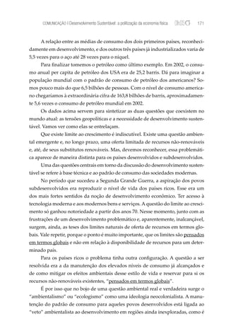 COMUNICAÇÃO | Desenvolvimento Sustentável: a politização da economia física   171


     A relação entre as médias de consumo dos dois primeiros países, reconheci-
damente em desenvolvimento, e dos outros três países já industrializados varia de
5,5 vezes para o aço até 28 vezes para o níquel.
     Para ﬁnalizar tomemos o petróleo como último exemplo. Em 2002, o consu-
mo anual per capita de petróleo dos USA era de 25,2 barris. Dá para imaginar a
população mundial com o padrão de consumo de petróleo dos americanos? So-
mos pouco mais do que 6,5 bilhões de pessoas. Com o nível de consumo america-
no chegaríamos à extraordinária cifra de 163,8 bilhões de barris, aproximadamen-
te 5,6 vezes o consumo de petróleo mundial em 2002.
     Os dados acima servem para sintetizar as duas questões que coexistem no
mundo atual: as tensões geopolíticas e a necessidade de desenvolvimento susten-
tável. Vamos ver como elas se entrelaçam.
     Que existe limite ao crescimento é indiscutível. Existe uma questão ambien-
tal emergente e, no longo prazo, uma oferta limitada de recursos não-renováveis
e, até, de seus substitutos renováveis. Mas, devemos reconhecer, essa problemáti-
ca aparece de maneira distinta para os países desenvolvidos e subdesenvolvidos.
     Uma das questões centrais em torno da discussão do desenvolvimento susten-
tável se refere à base técnica e ao padrão de consumo das sociedades modernas.
     No período que sucedeu a Segunda Grande Guerra, a aspiração dos povos
subdesenvolvidos era reproduzir o nível de vida dos países ricos. Esse era um
dos mais fortes sentidos da noção de desenvolvimento econômico. Ter acesso à
tecnologia moderna e aos modernos bens e serviços. A questão do limite ao cresci-
mento só ganhou notoriedade a partir dos anos 70. Nesse momento, junto com as
frustrações de um desenvolvimento problemático e, aparentemente, inalcançável,
surgem, ainda, as teses dos limites naturais de oferta de recursos em termos glo-
bais. Vale repetir, porque o ponto é muito importante, que os limites são pensados
em termos globais e não em relação à disponibilidade de recursos para um deter-
minado país.
     Para os países ricos o problema tinha outra conﬁguração. A questão a ser
resolvida era a da manutenção dos elevados níveis de consumo já alcançados e
de como mitigar os efeitos ambientais desse estilo de vida e reservar para si os
recursos não-renováveis existentes, “pensados em termos globais”.
     É por isso que no bojo de uma questão ambiental real e verdadeira surge o
“ambientalismo” ou “ecologismo” como uma ideologia neocolonialista. A manu-
tenção do padrão de consumo para aqueles povos desenvolvidos está ligada ao
“veto” ambientalista ao desenvolvimento em regiões ainda inexploradas, como é
 