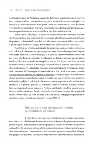 172              Marcio Henrique Monteiro de Castro


o notável exemplo da Amazônia. A pressão dos países hegemônicos para reservar
os recursos mundiais para seu desfrute ganha a forma de uma cruzada pela pre-
servação do meio-ambiente a nível global. A confusão em torno da idéia de desen-
volvimento sustentável em boa parte é explicada pela ideologia ambientalista que
termina postulando uma sustentabilidade não desenvolvimentista.
      Nessa captura ideológica, as idéias de desenvolvimento e interesse nacional
são transformadas por uma idéia de preservação global numa acentuada inﬂexão
do processo político vivido pelo Terceiro Mundo no pós-guerra. Vale a pena visitar
e grifar alguns trechos da citação de um artigo não publicado de Carlos Lessa.
      “Neste ﬁm de século a politização da natureza é uma invenção contraposta
à da politização da economia, que prosperou nas três décadas seguintes à Segun-
da Guerra Mundial. A descolonização e a idéia de desenvolvimento colocavam
no centro da discussão mundial a soberania do Estado nacional coordenando
o esforço de construção de seu respectivo futuro. A solidariedade internacional
existente deveria reforçar a instituição nacional. Hoje a anterior centralidade do
desenvolvimento foi substituída nos foros internacionais pela preocupação com o
meio ambiente. O clássico princípio da soberania dos Estados nacionais em rela-
ção aos recursos naturais do respectivo território, consagrado pelo direito interna-
cional, admite que cada Estado seja proprietário de seu território. Este princípio
está sendo erodido. A politização da natureza assume que o traçado histórico das
fronteiras e a garantia jurídica da soberania sobre os recursos naturais aumen-
tam a desigualdade entre as nações. Porém a politização vai além: assume que a
irresponsabilidade de um Estado Nacional em relação ao meio ambiente põe sob
risco a sobrevivência da Humanidade. Uma variante é a obrigação de preservar ao
máximo os seus ecossistemas intactos” (Lessa, 2001, 6).



                 Idéias para um desenvolvimento
                 sustentável possível

                 É bom deixar claro por mais paradoxal que possa parecer, mas a
essa altura do trabalho acreditamos que o leitor irá concordar plenamente, que o
primeiro passo para pensarmos em um projeto de desenvolvimento sustentável é
o abandono da ideologia ambientalista. A inversão maniqueísta que postula que a
Natureza é vítima e o Desenvolvimento Humano o algoz deve ser substituída por
um projeto que busque a sustentabilidade dentro de uma perspectiva desenvolvi-
 
