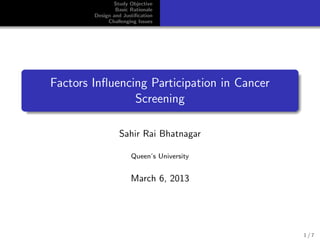 Study Objective
Basic Rationale
Design and Justiﬁcation
Challenging Issues
Factors Inﬂuencing Participation in Cancer
Screening
Sahir Rai Bhatnagar
Queen’s University
March 6, 2013
1 / 7
 