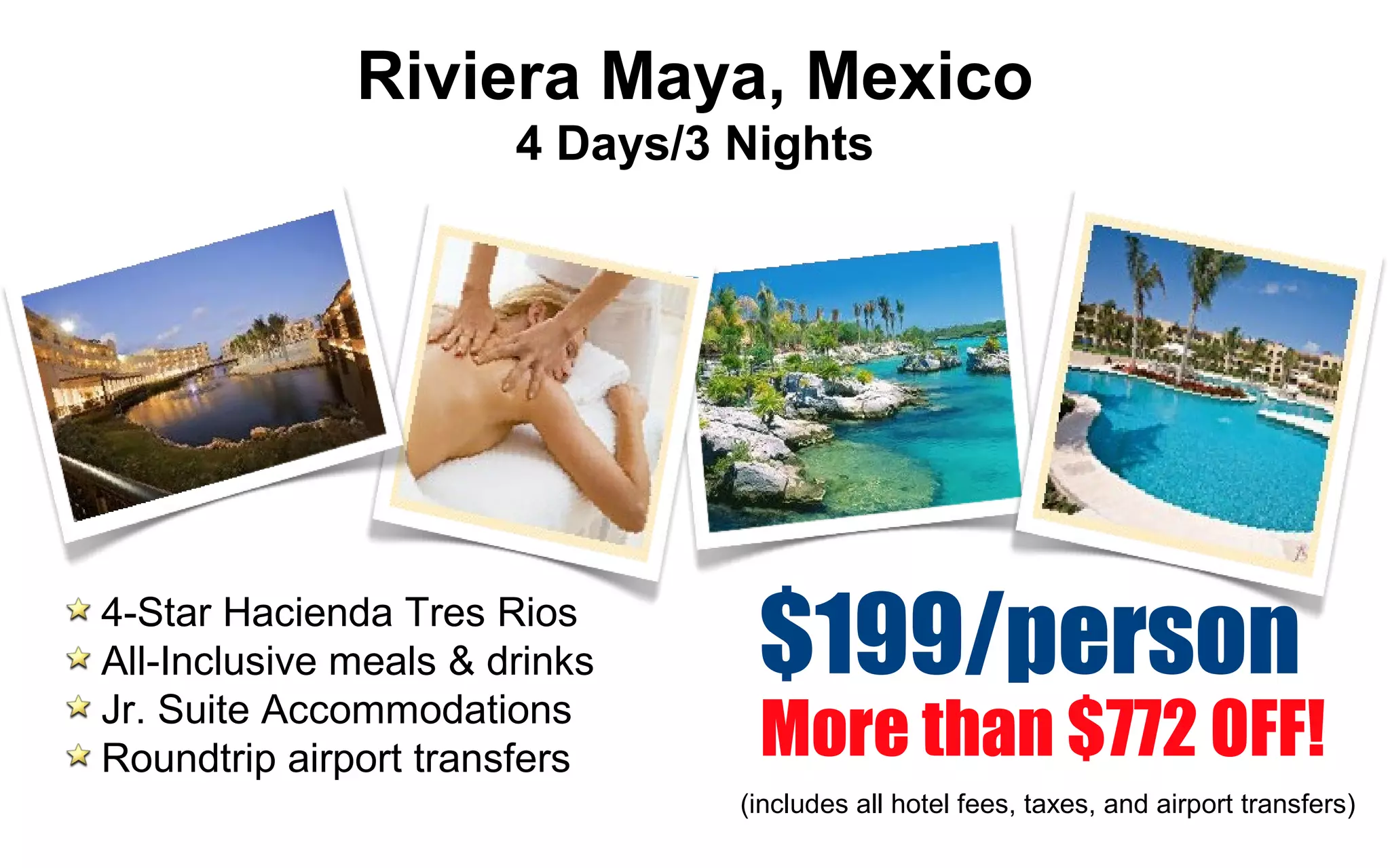 More than $772 OFF!
$199/person4-Star Hacienda Tres Rios
All-Inclusive meals & drinks
Jr. Suite Accommodations
Roundtrip airport transfers
4 Days/3 Nights
Riviera Maya, Mexico
(includes all hotel fees, taxes, and airport transfers)
 