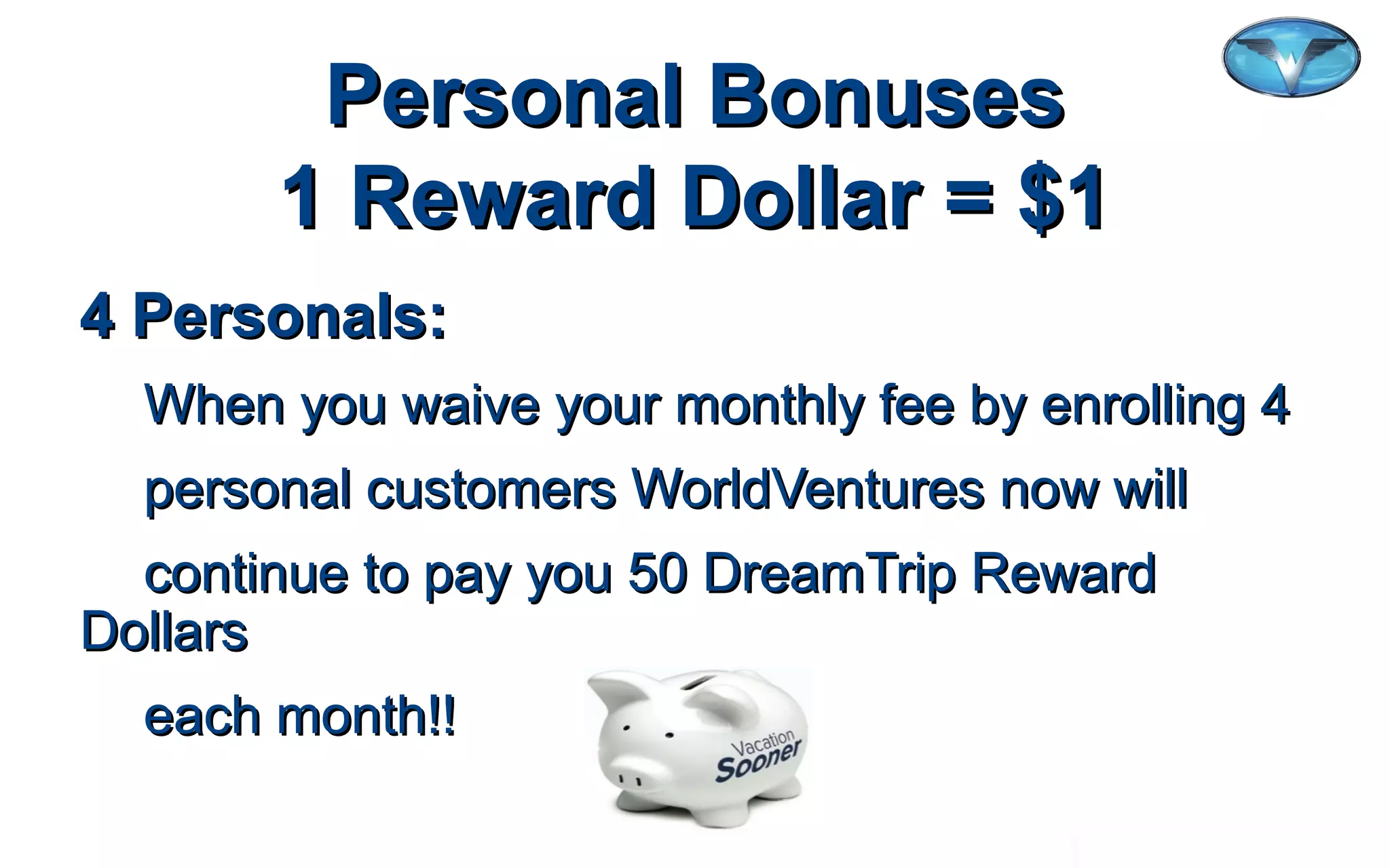 ©2012 WorldVentures Marketing, LLC
Personal BonusesPersonal Bonuses
1 Reward Dollar = $11 Reward Dollar = $1
4 Personals:4 Personals:
When you waive your monthly fee by enrolling 4When you waive your monthly fee by enrolling 4
personal customers WorldVentures now willpersonal customers WorldVentures now will
continue to pay you 50 DreamTrip Rewardcontinue to pay you 50 DreamTrip Reward
DollarsDollars
each month!!each month!!
 