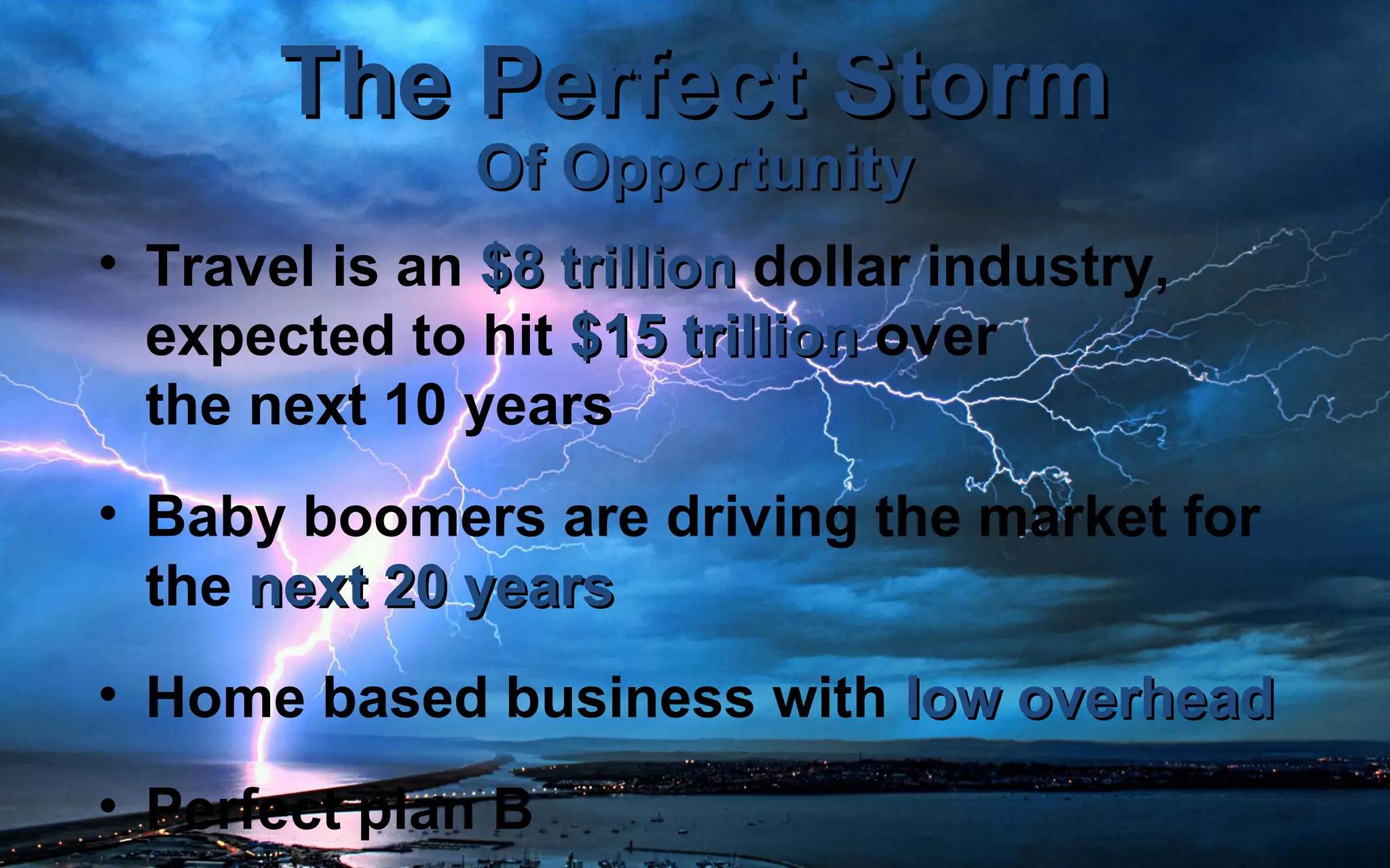 The Perfect StormThe Perfect Storm
Of OpportunityOf Opportunity
• Travel is an $8 trillion$8 trillion dollar industry,
expected to hit $15 trillion$15 trillion over
the next 10 years
• Baby boomers are driving the market for
the next 20 yearsnext 20 years
• Home based business with low overheadlow overhead
• Perfect plan B
 
