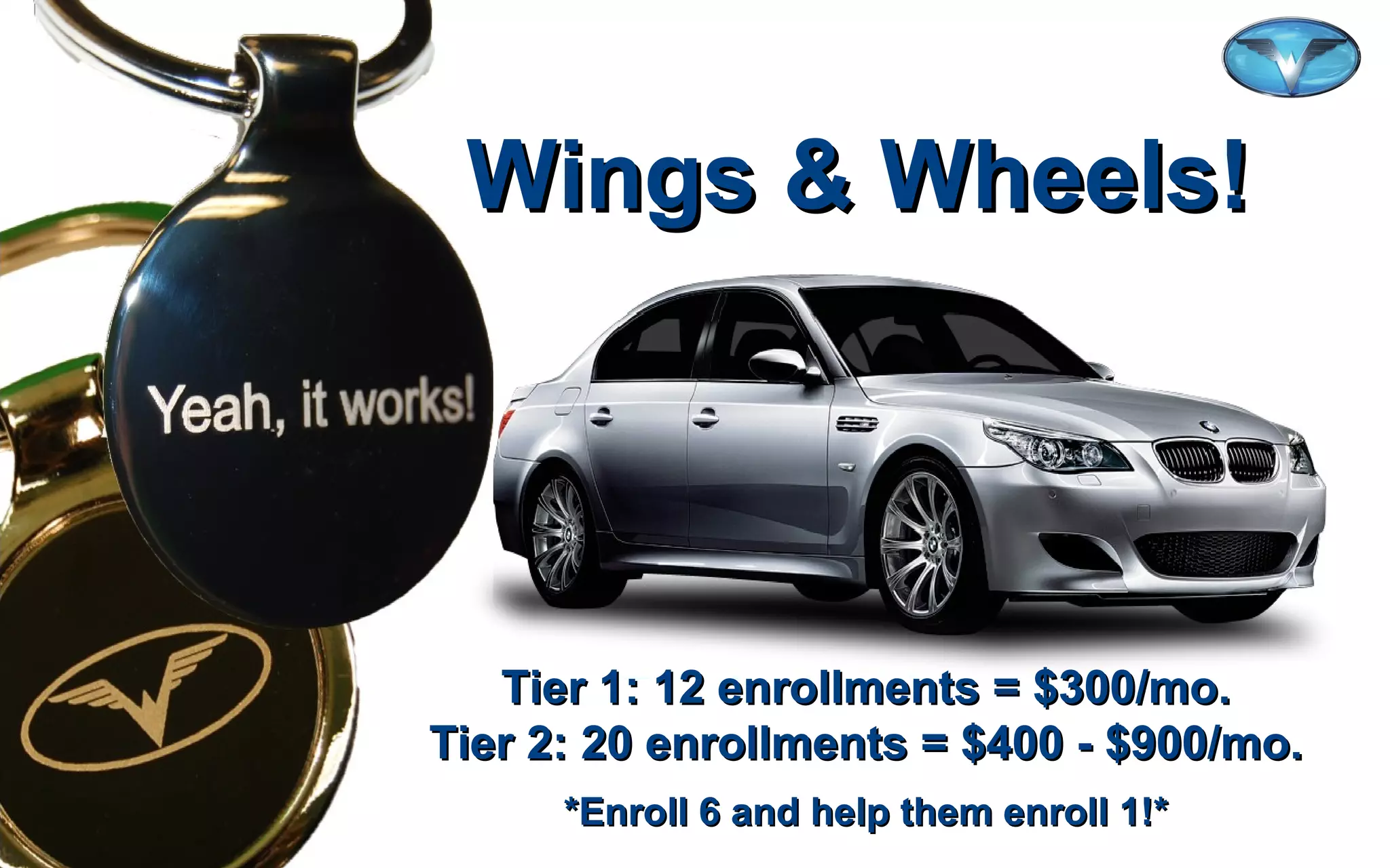 ©2012 WorldVentures Marketing, LLC
Wings & Wheels!Wings & Wheels!
Tier 1: 12 enrollments = $300/mo.Tier 1: 12 enrollments = $300/mo.
Tier 2: 20 enrollments = $400 - $900/mo.Tier 2: 20 enrollments = $400 - $900/mo.
*Enroll 6 and help them enroll 1!**Enroll 6 and help them enroll 1!*
 