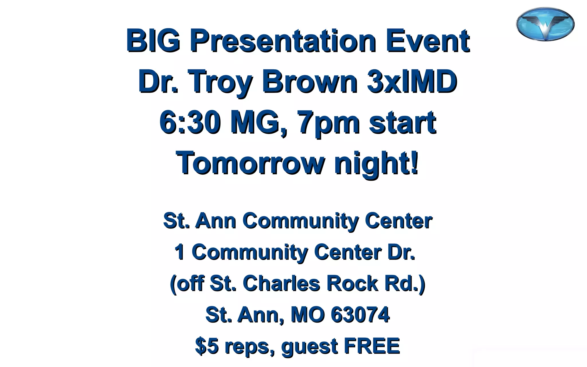 ©2012 WorldVentures Marketing, LLC
BIG Presentation EventBIG Presentation Event
Dr. Troy Brown 3xIMDDr. Troy Brown 3xIMD
6:30 MG, 7pm start6:30 MG, 7pm start
Tomorrow night!Tomorrow night!
St. Ann Community CenterSt. Ann Community Center
1 Community Center Dr.1 Community Center Dr.
(off St. Charles Rock Rd.)(off St. Charles Rock Rd.)
St. Ann, MO 63074St. Ann, MO 63074
$5 reps, guest FREE$5 reps, guest FREE
 