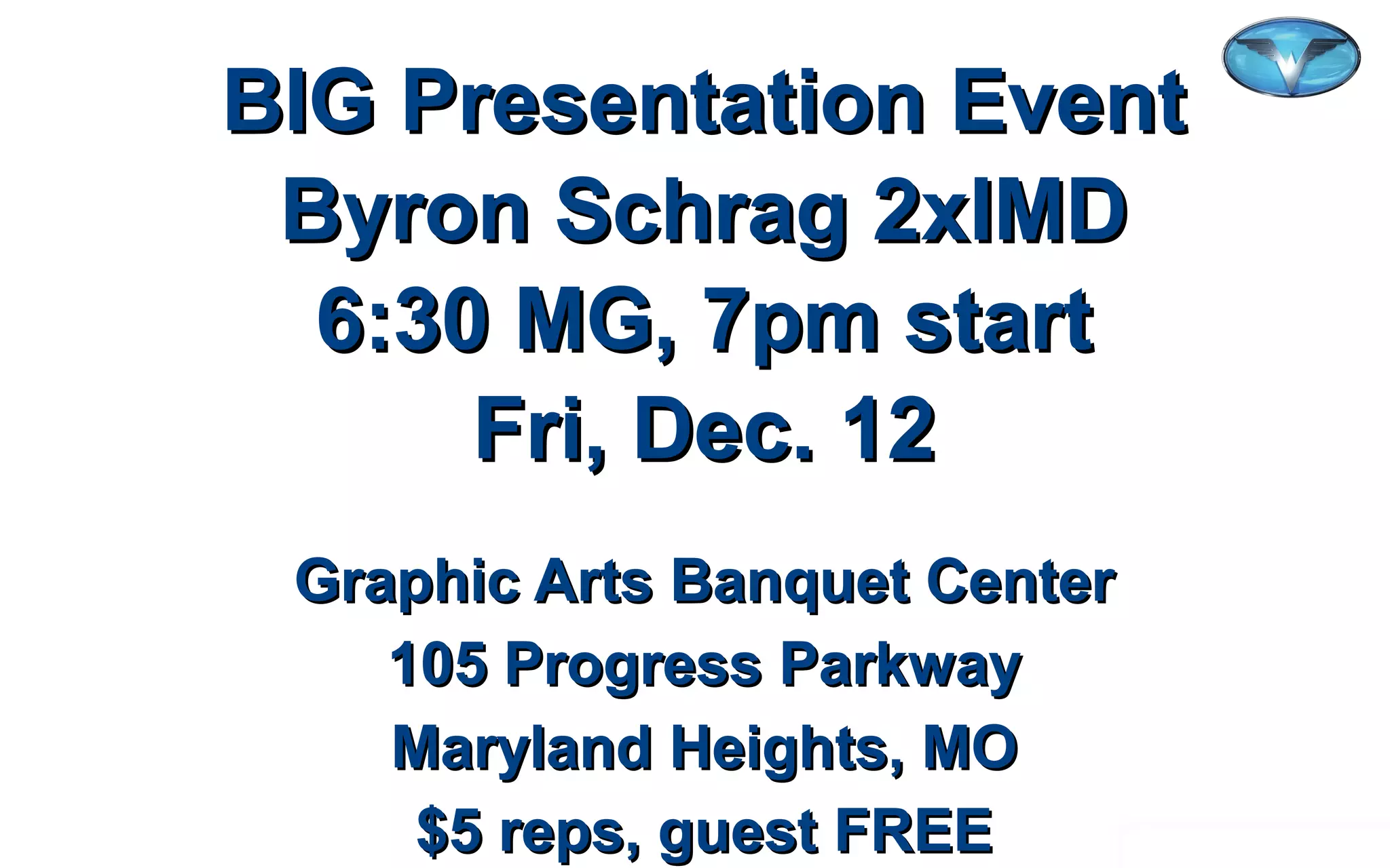 ©2012 WorldVentures Marketing, LLC
BIG Presentation EventBIG Presentation Event
Byron Schrag 2xIMDByron Schrag 2xIMD
6:30 MG, 7pm start6:30 MG, 7pm start
Fri, Dec. 12Fri, Dec. 12
Graphic Arts Banquet CenterGraphic Arts Banquet Center
105 Progress Parkway105 Progress Parkway
Maryland Heights, MOMaryland Heights, MO
$5 reps, guest FREE$5 reps, guest FREE
 