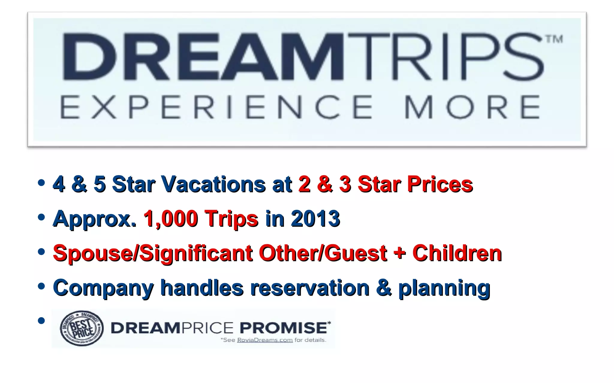 • 4 & 5 Star Vacations at4 & 5 Star Vacations at 2 & 3 Star Prices2 & 3 Star Prices
• Approx.Approx. 1,000 Trips1,000 Trips in 2013in 2013
• Spouse/Significant Other/Guest + ChildrenSpouse/Significant Other/Guest + Children
• Company handles reservation & planningCompany handles reservation & planning
•
 