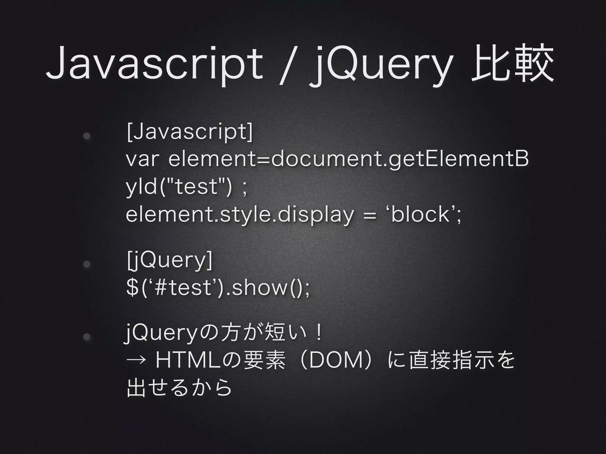 Javascript / jQuery 比較
 •   [Javascript]
     var element=document.getElementB
     yId("test") ;
     element.style.display = block ;

 •   [jQuery]
     $( #test ).show();

 •   jQueryの方が短い！
     → HTMLの要素（DOM）に直接指示を
     出せるから
 