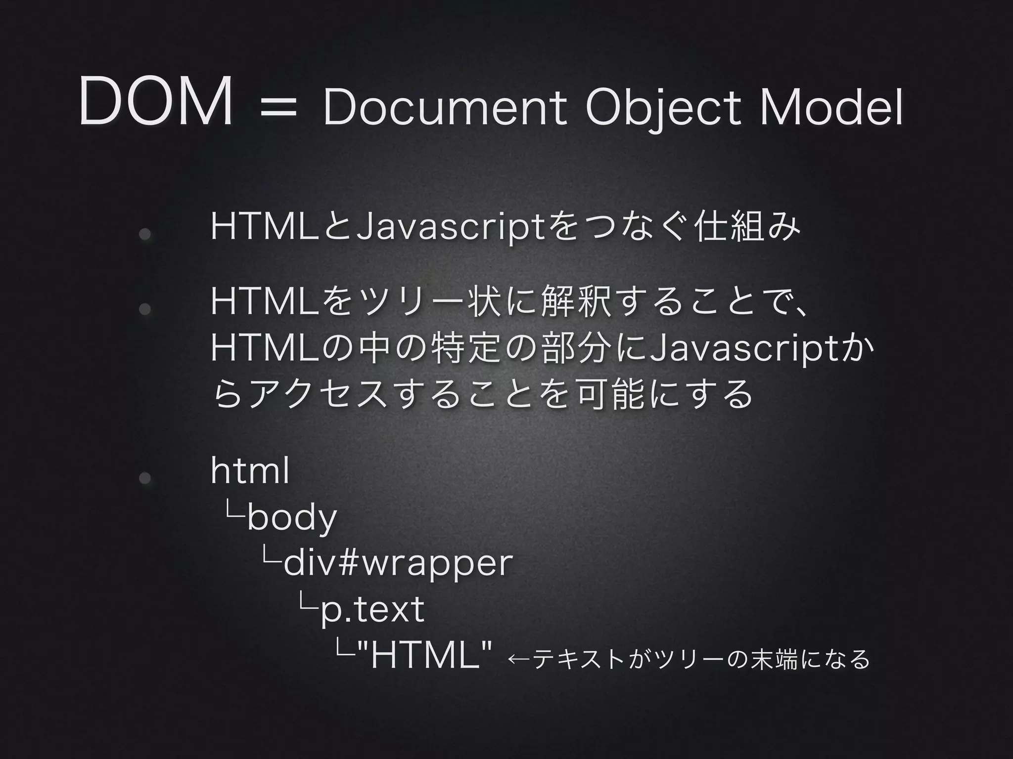 DOM =    Document Object Model

 •   HTMLとJavascriptをつなぐ仕組み

 •   HTMLをツリー状に解釈することで、
     HTMLの中の特定の部分にJavascriptか
     らアクセスすることを可能にする

 •   html
     └body
      └div#wrapper
       └p.text
        └"HTML" ←テキストがツリーの末端になる
 