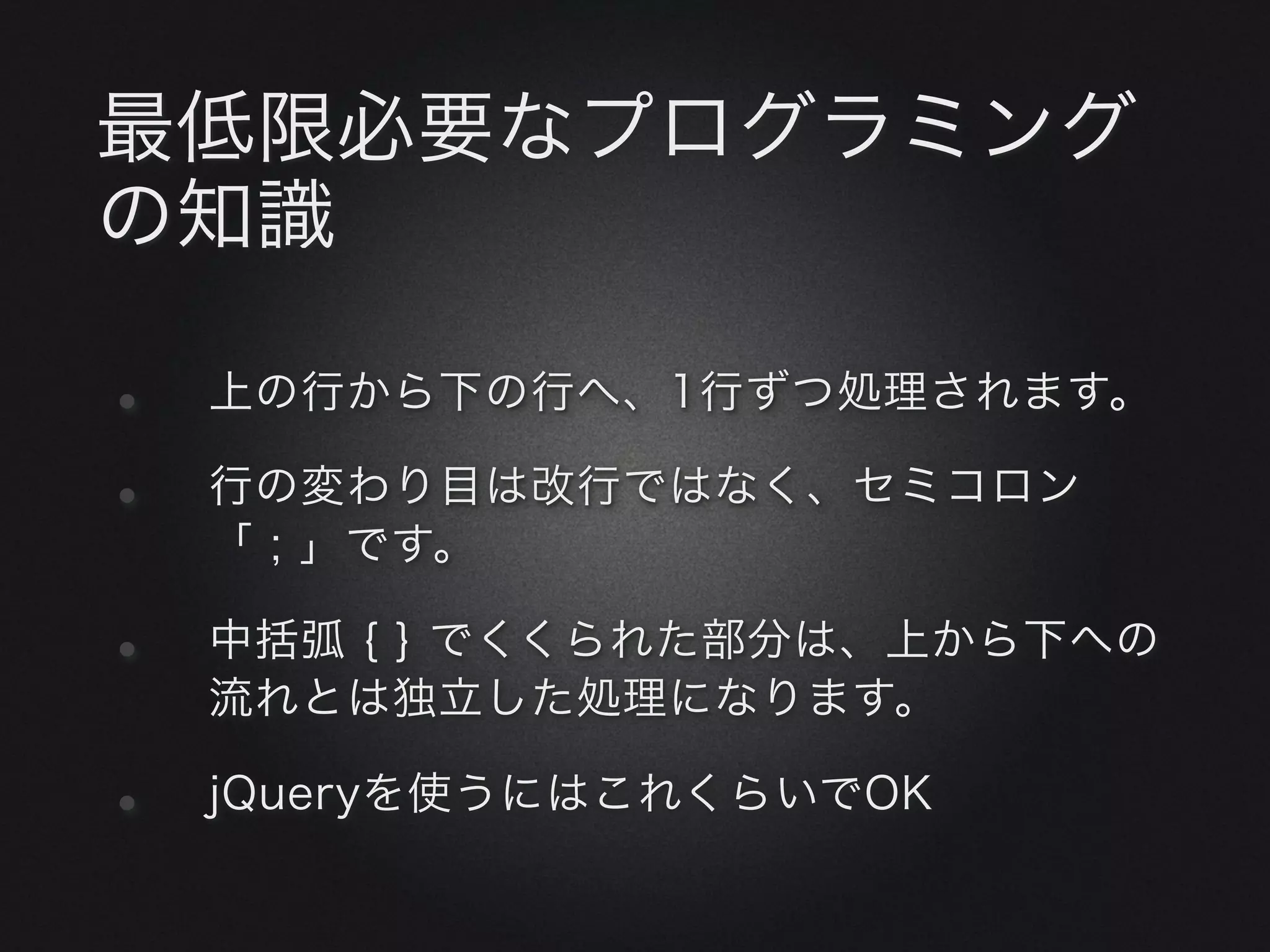 最低限必要なプログラミング
の知識

•   上の行から下の行へ、1行ずつ処理されます。

•   行の変わり目は改行ではなく、セミコロン
    「 ; 」です。

•   中括弧 { } でくくられた部分は、上から下への
    流れとは独立した処理になります。

•   jQueryを使うにはこれくらいでOK
 