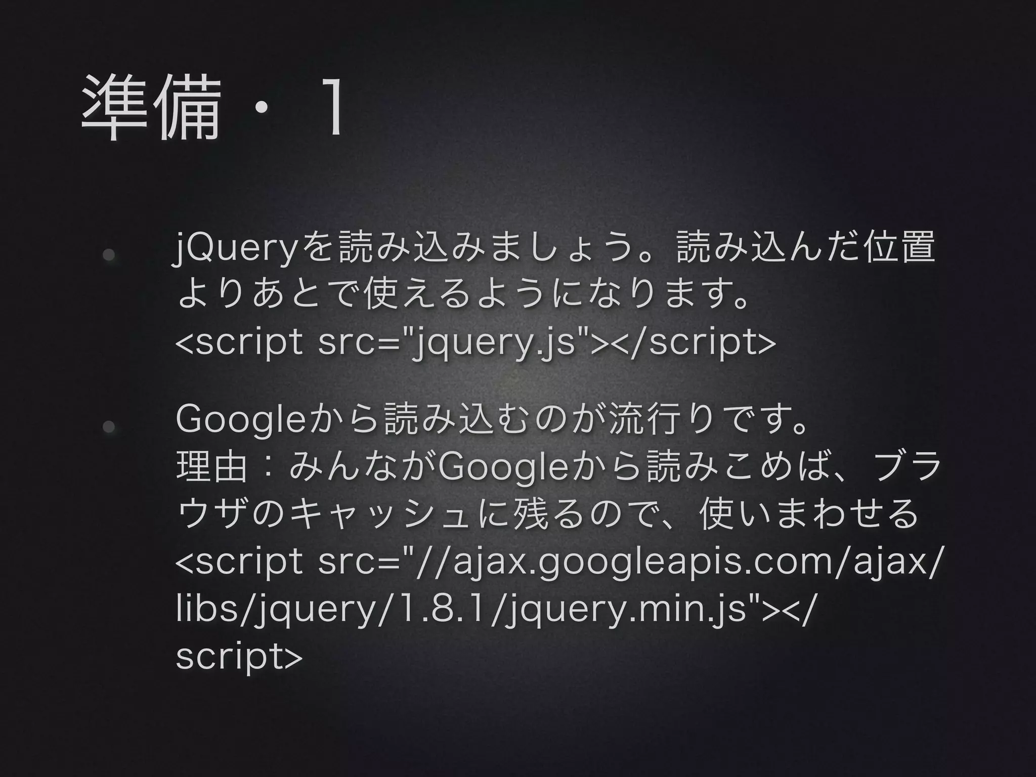 準備・１
•   jQueryを読み込みましょう。読み込んだ位置
    よりあとで使えるようになります。
    <script src="jquery.js"></script>

•   Googleから読み込むのが流行りです。
    理由：みんながGoogleから読みこめば、ブラ
    ウザのキャッシュに残るので、使いまわせる
    <script src="//ajax.googleapis.com/ajax/
    libs/jquery/1.8.1/jquery.min.js"></
    script>
 