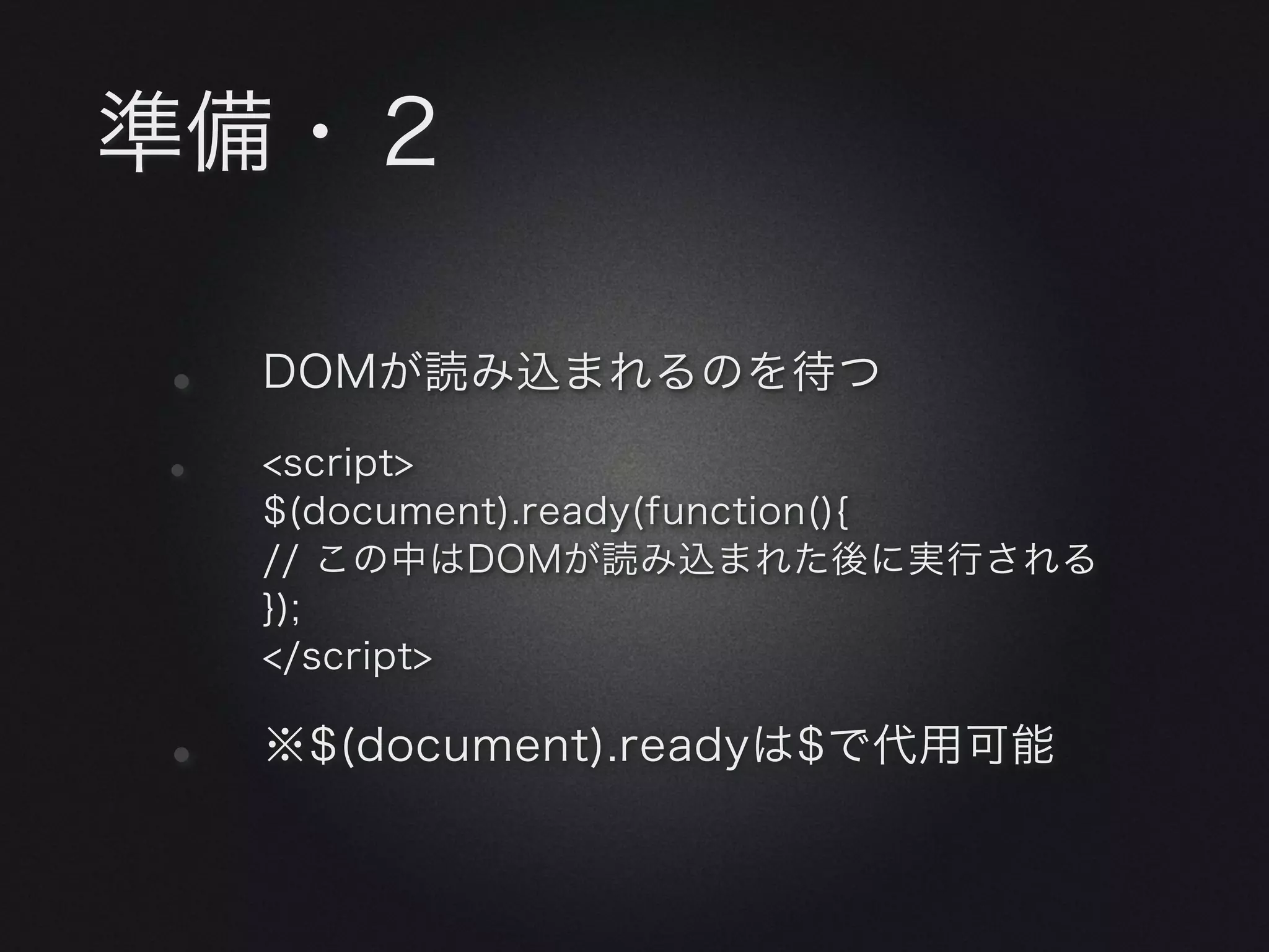 準備・２

•   DOMが読み込まれるのを待つ

•   <script>
    $(document).ready(function(){
    // この中はDOMが読み込まれた後に実行される
    });
    </script>


•   ※$(document).readyは$で代用可能
 