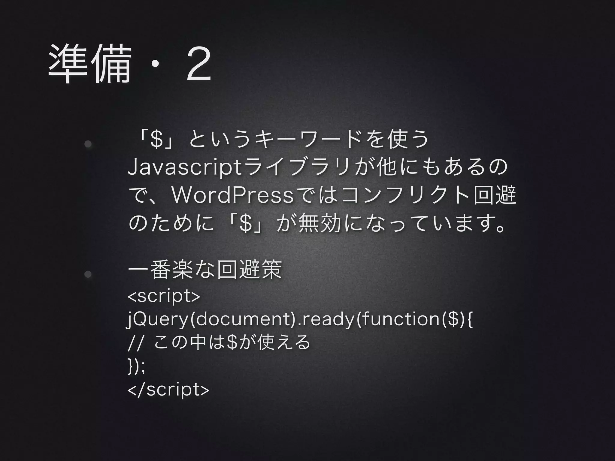 準備・２
•   「$」というキーワードを使う
    Javascriptライブラリが他にもあるの
    で、WordPressではコンフリクト回避
    のために「$」が無効になっています。

•   一番楽な回避策
    <script>
    jQuery(document).ready(function($){
    // この中は$が使える
    });
    </script>
 