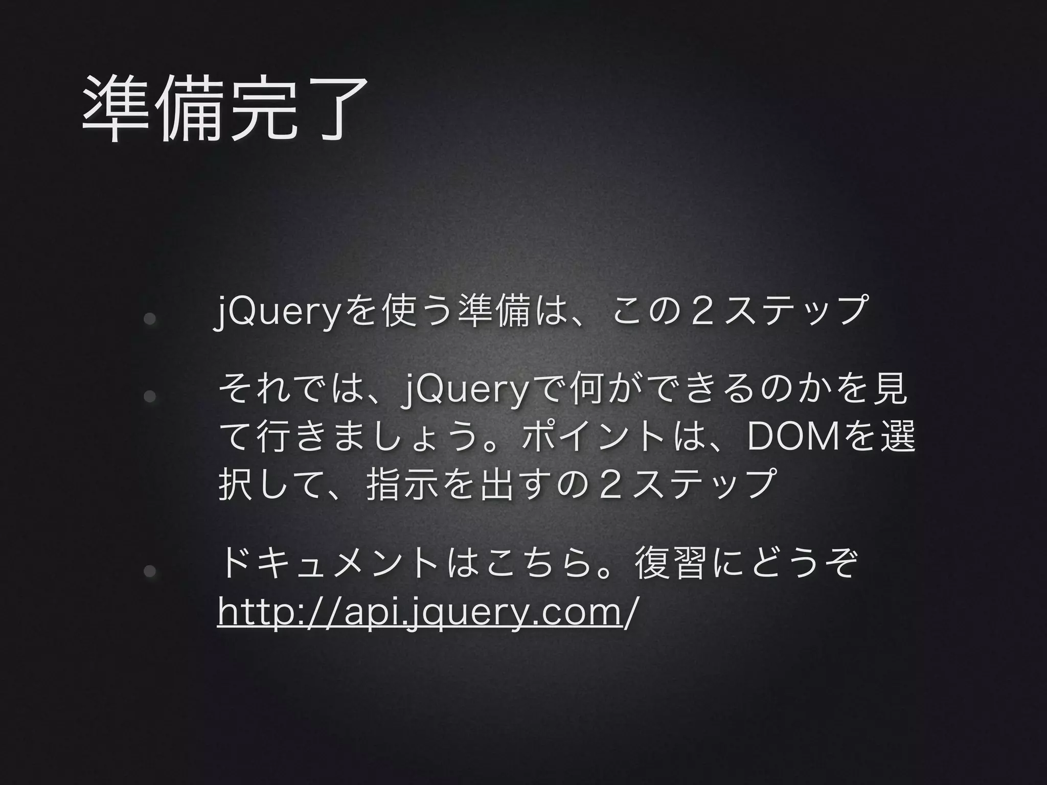 準備完了

•   jQueryを使う準備は、この２ステップ

•   それでは、jQueryで何ができるのかを見
    て行きましょう。ポイントは、DOMを選
    択して、指示を出すの２ステップ

•   ドキュメントはこちら。復習にどうぞ
    http://api.jquery.com/
 