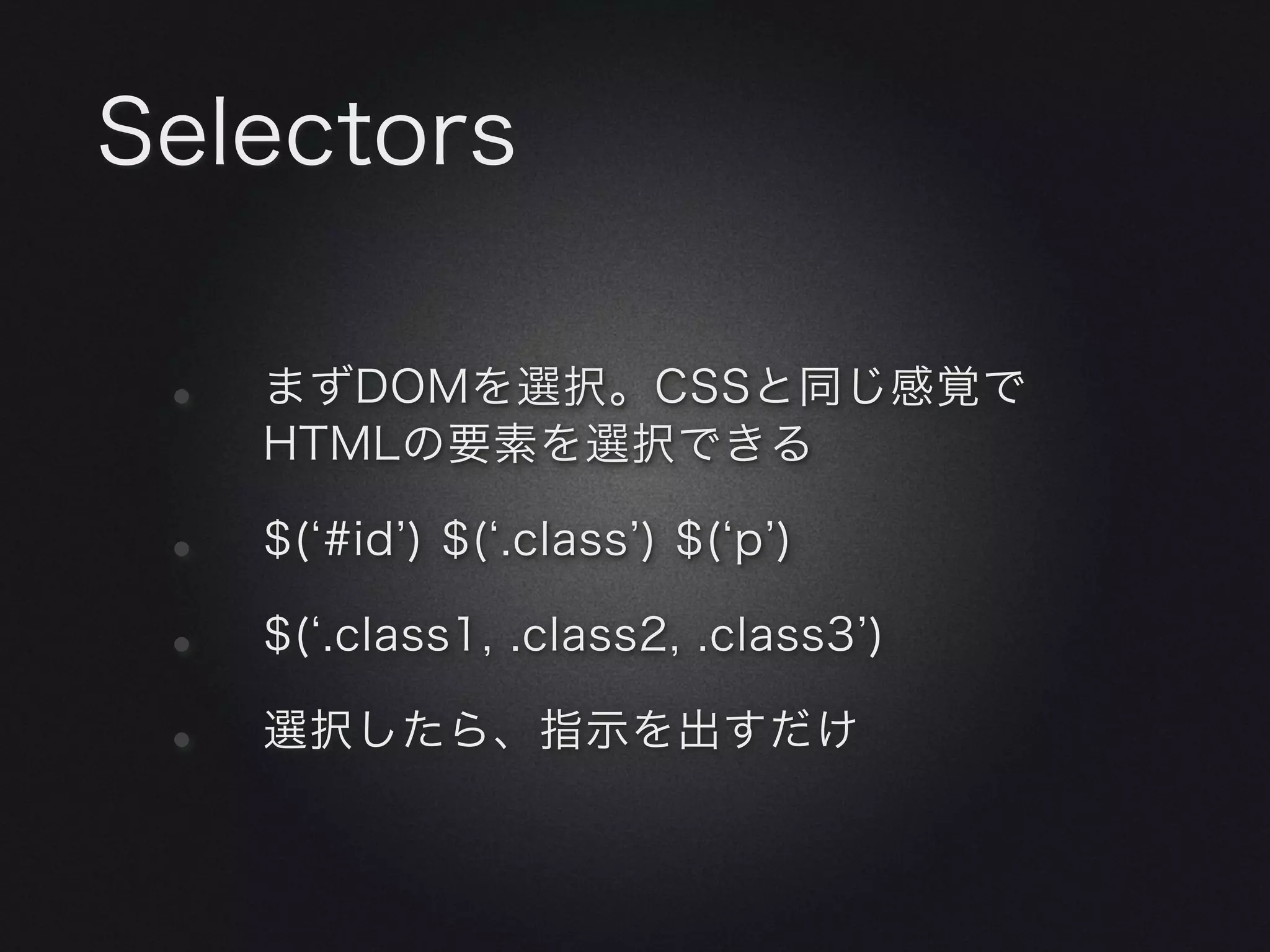Selectors

 •   まずDOMを選択。CSSと同じ感覚で
     HTMLの要素を選択できる

 •   $( #id ) $( .class ) $( p )

 •   $( .class1, .class2, .class3 )

 •   選択したら、指示を出すだけ
 