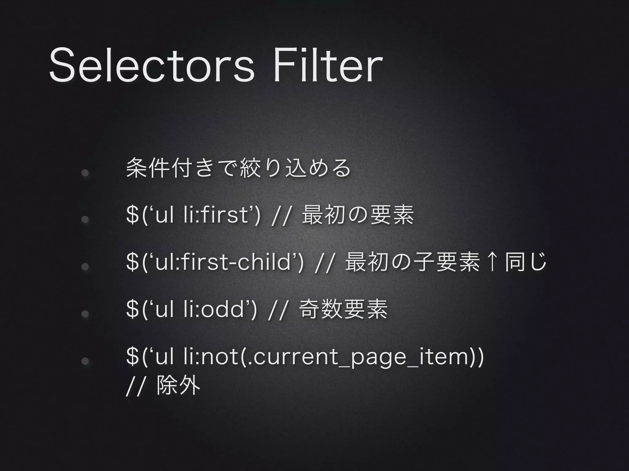 Selectors Filter

 •   条件付きで絞り込める

 •   $( ul li:first ) // 最初の要素

 •   $( ul:first-child ) // 最初の子要素↑同じ

 •   $( ul li:odd ) // 奇数要素

 •   $( ul li:not(.current_page_item))
     // 除外
 