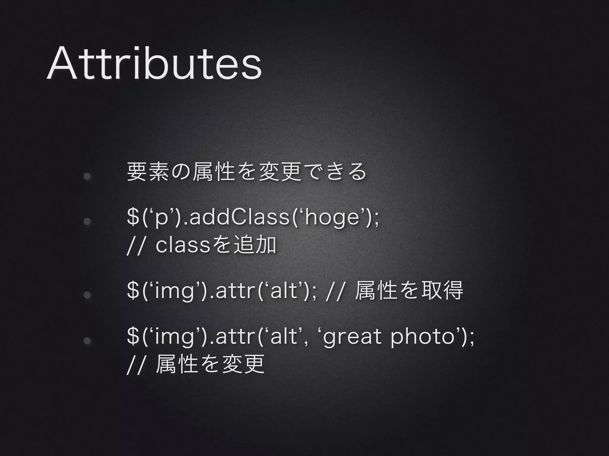 Attributes

 •   要素の属性を変更できる

 •   $( p ).addClass( hoge );
     // classを追加

 •   $( img ).attr( alt ); // 属性を取得

 •   $( img ).attr( alt , great photo );
     // 属性を変更
 