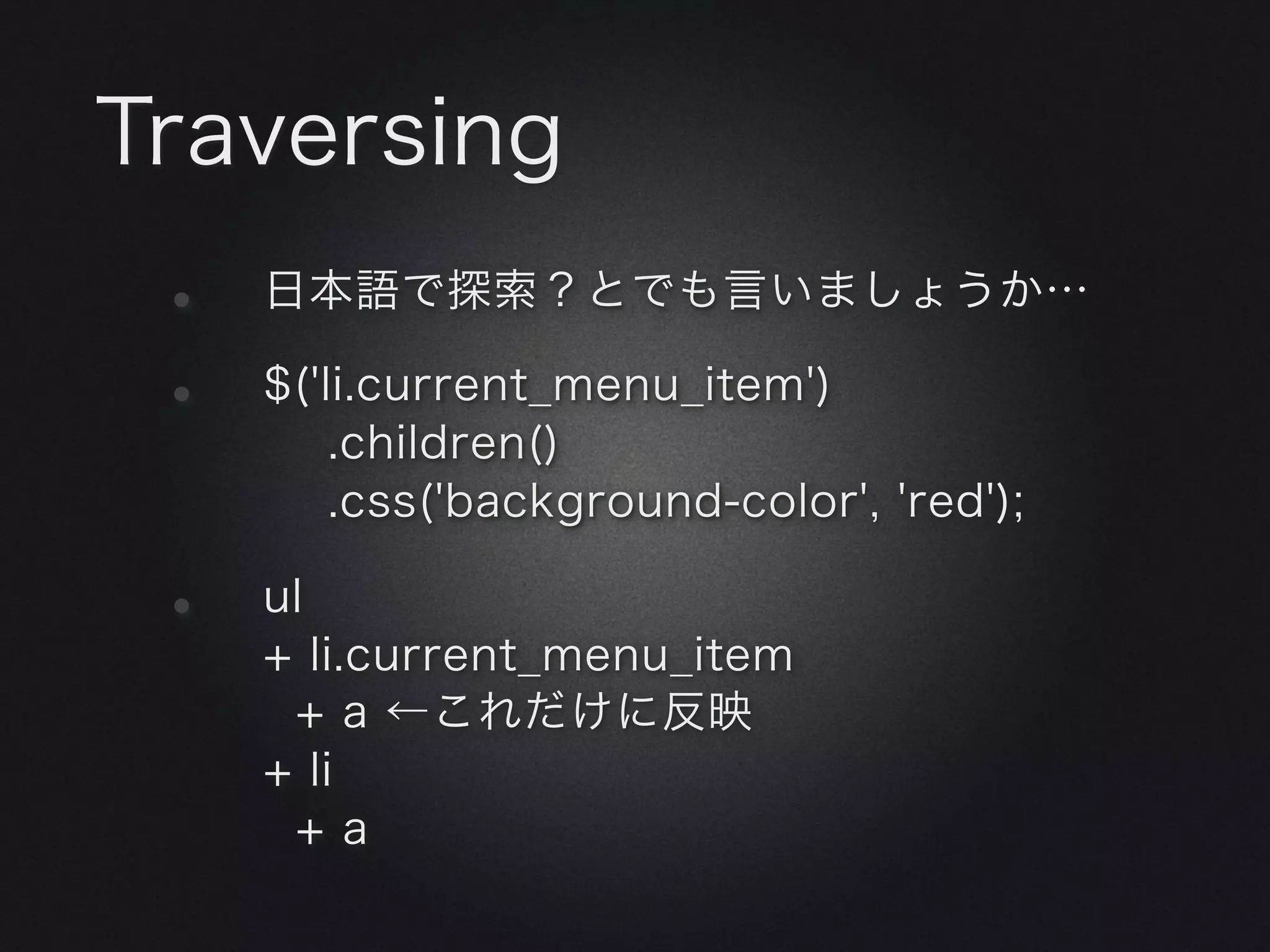 Traversing
 •   日本語で探索？とでも言いましょうか…

 •   $('li.current_menu_item')
         .children()
         .css('background-color', 'red');

 •   ul
     + li.current_menu_item
      + a ←これだけに反映
     + li
      +a
 