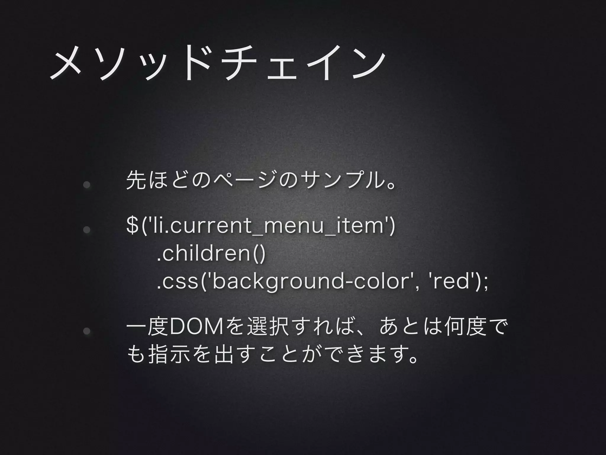 メソッドチェイン

•   先ほどのページのサンプル。

•   $('li.current_menu_item')
        .children()
        .css('background-color', 'red');

•   一度DOMを選択すれば、あとは何度で
    も指示を出すことができます。
 