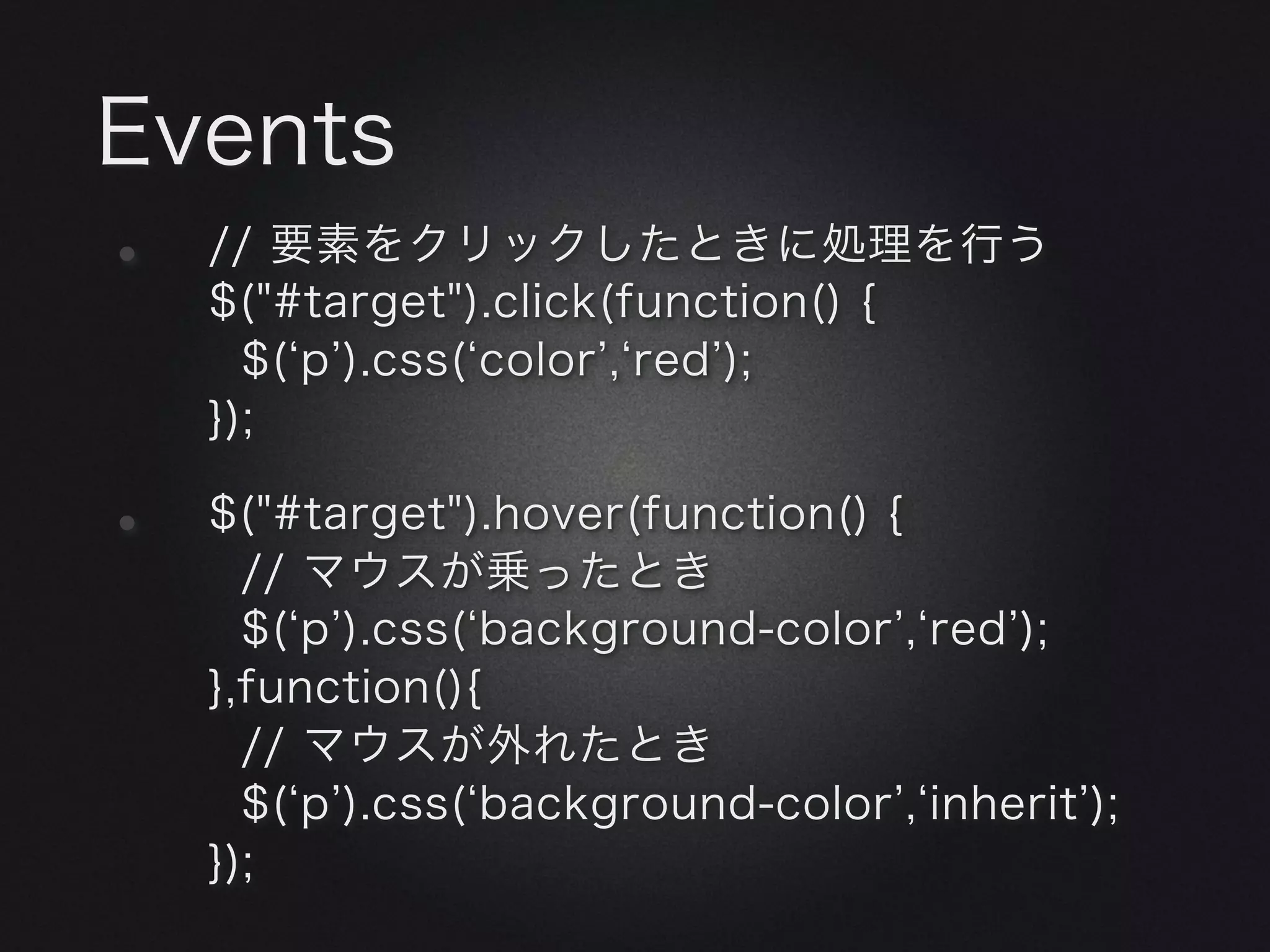 Events
•   // 要素をクリックしたときに処理を行う
    $("#target").click(function() {
      $( p ).css( color , red );
    });

•   $("#target").hover(function() {
      // マウスが乗ったとき
      $( p ).css( background-color , red );
    },function(){
      // マウスが外れたとき
      $( p ).css( background-color , inherit );
    });
 