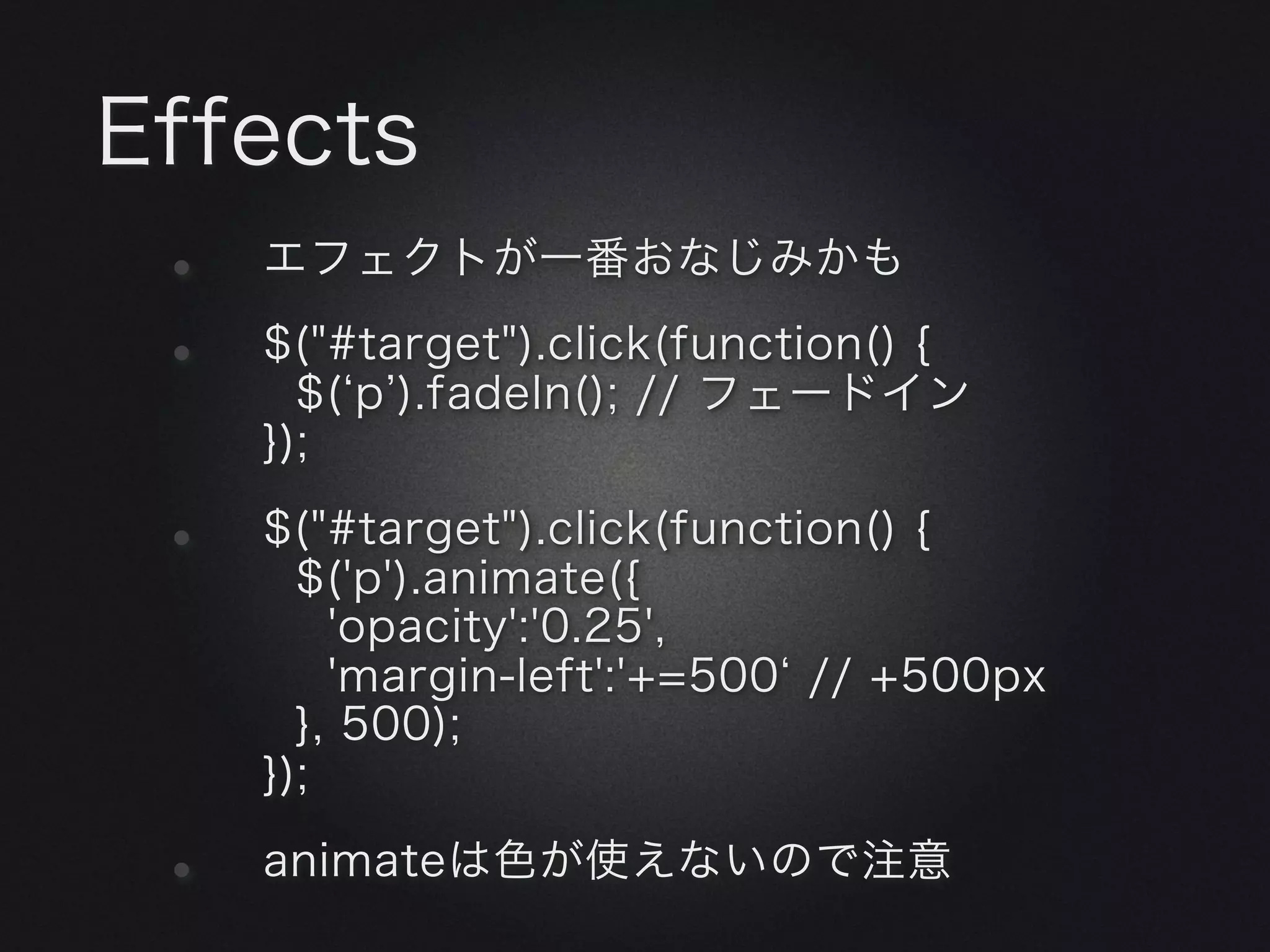 Effects
 •   エフェクトが一番おなじみかも

 •   $("#target").click(function() {
       $( p ).fadeIn(); // フェードイン
     });

 •   $("#target").click(function() {
       $('p').animate({
         'opacity':'0.25',
         'margin-left':'+=500 // +500px
       }, 500);
     });

 •   animateは色が使えないので注意
 