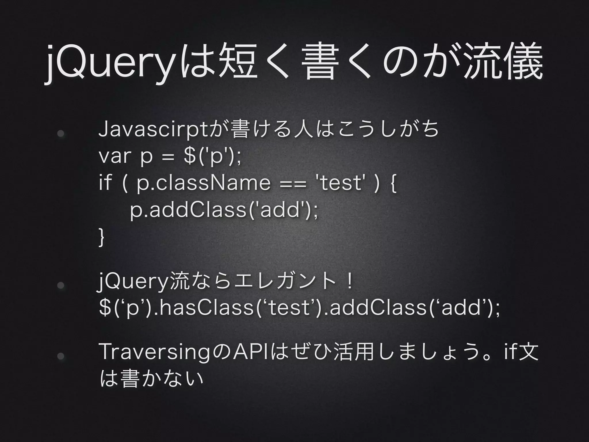 jQueryは短く書くのが流儀
•   Javascirptが書ける人はこうしがち
    var p = $('p');
    if ( p.className == 'test' ) {
        p.addClass('add');
    }

•   jQuery流ならエレガント！
    $( p.test ).addClass( add );

•   TraversingのAPIはぜひ活用しましょう。if文
    は書かない
 