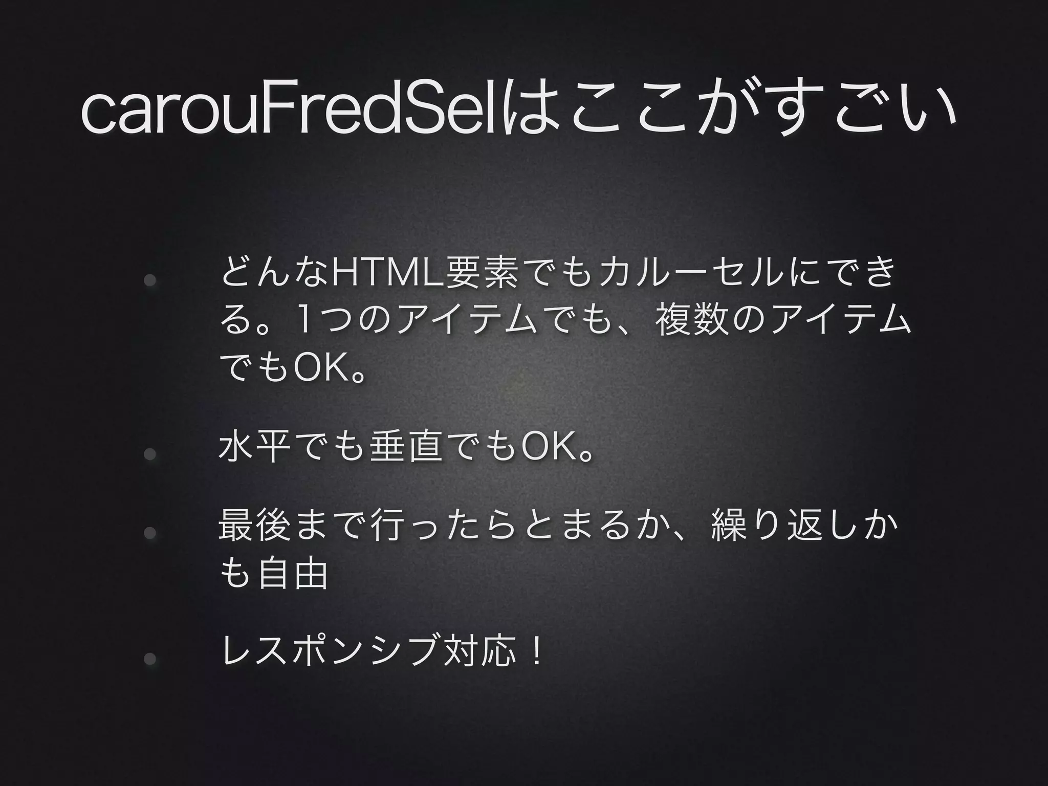 carouFredSelはここがすごい

 •   どんなHTML要素でもカルーセルにでき
     る。1つのアイテムでも、複数のアイテム
     でもOK。

 •   水平でも垂直でもOK。

 •   最後まで行ったらとまるか、繰り返しか
     も自由

 •   レスポンシブ対応！
 
