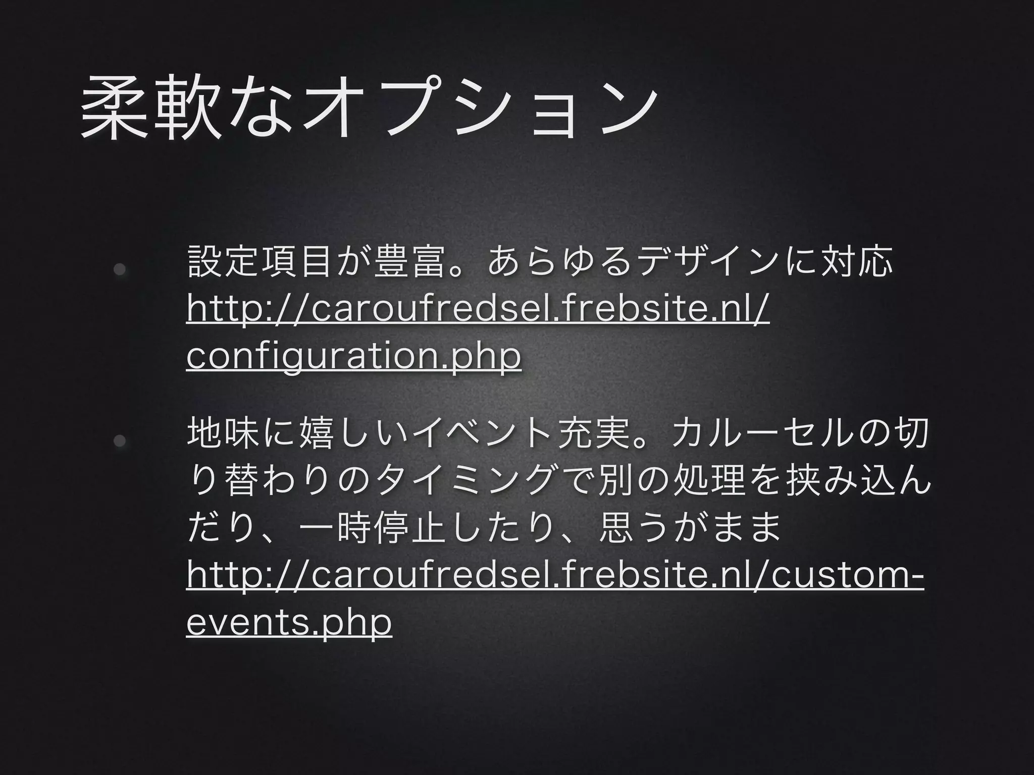柔軟なオプション

•   設定項目が豊富。あらゆるデザインに対応
    http://caroufredsel.frebsite.nl/
    configuration.php

•   地味に嬉しいイベント充実。カルーセルの切
    り替わりのタイミングで別の処理を挟み込ん
    だり、一時停止したり、思うがまま
    http://caroufredsel.frebsite.nl/custom-
    events.php
 