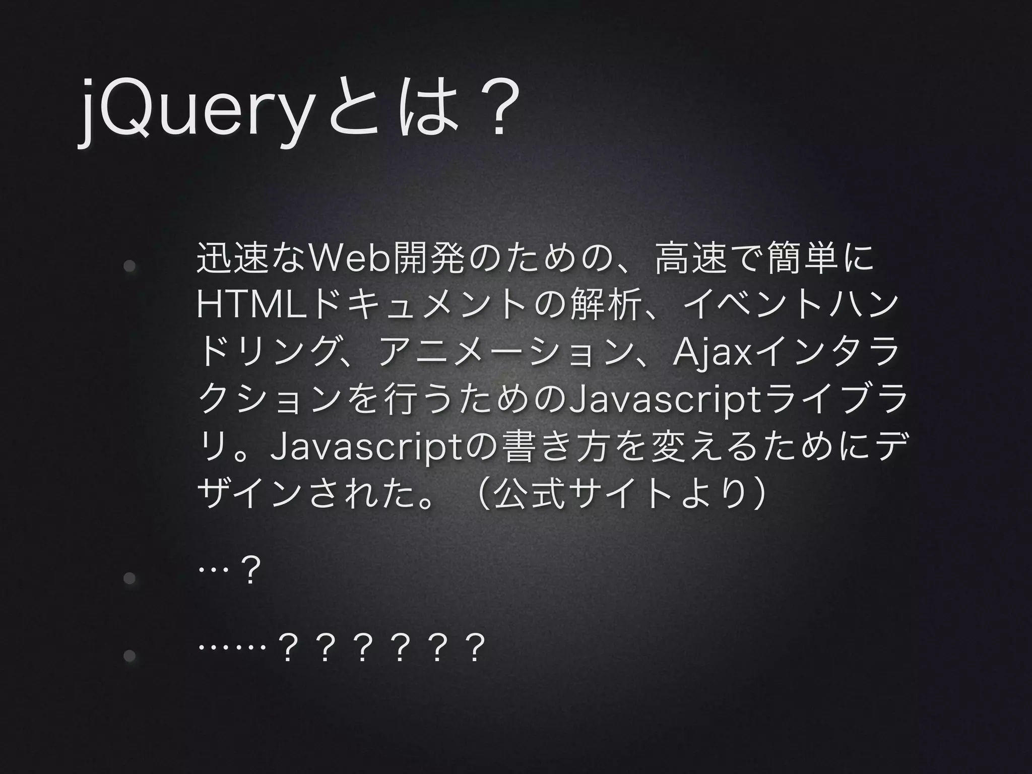 jQueryとは？

•   迅速なWeb開発のための、高速で簡単に
    HTMLドキュメントの解析、イベントハン
    ドリング、アニメーション、Ajaxインタラ
    クションを行うためのJavascriptライブラ
    リ。Javascriptの書き方を変えるためにデ
    ザインされた。（公式サイトより）

•   …？

•   ……？？？？？？
 