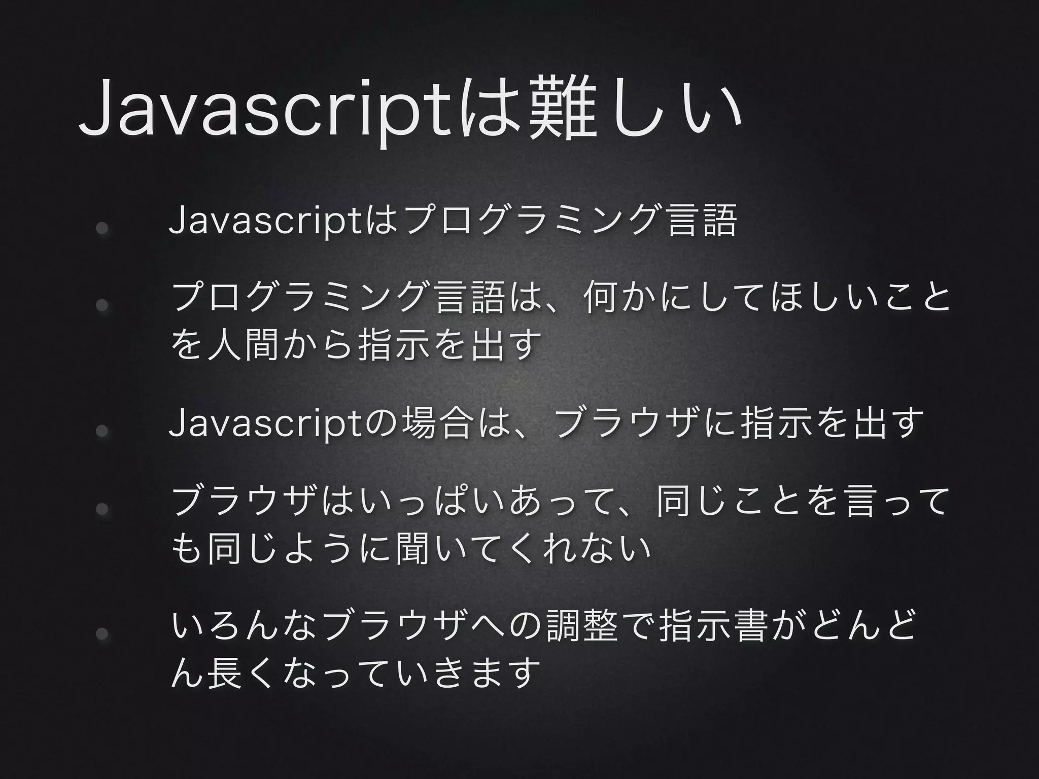 Javascriptは難しい
•   Javascriptはプログラミング言語

•   プログラミング言語は、何かにしてほしいこと
    を人間から指示を出す

•   Javascriptの場合は、ブラウザに指示を出す

•   ブラウザはいっぱいあって、同じことを言って
    も同じように聞いてくれない

•   いろんなブラウザへの調整で指示書がどんど
    ん長くなっていきます
 