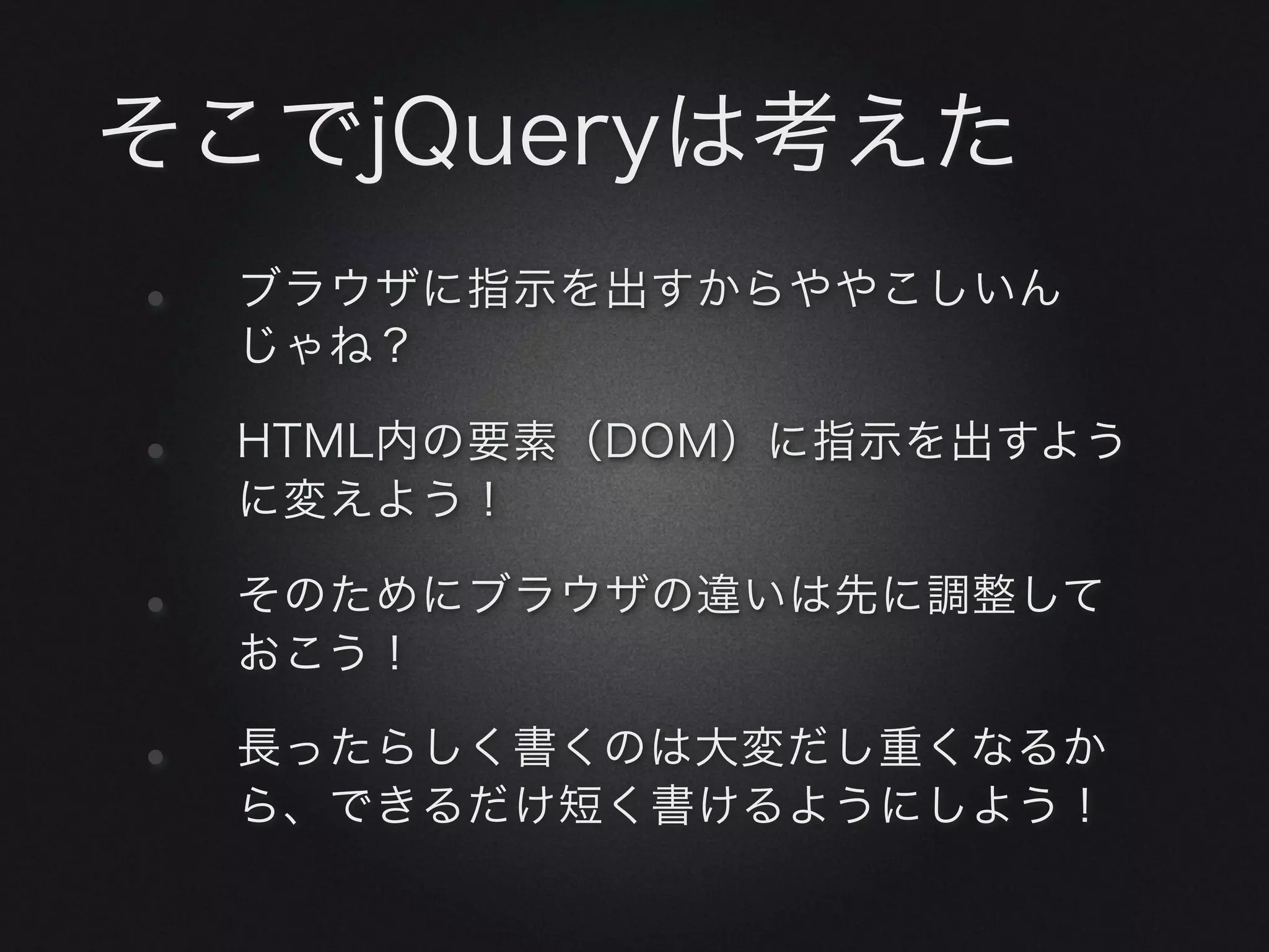 そこでjQueryは考えた
•   ブラウザに指示を出すからややこしいん
    じゃね？

•   HTML内の要素（DOM）に指示を出すよう
    に変えよう！

•   そのためにブラウザの違いは先に調整して
    おこう！

•   長ったらしく書くのは大変だし重くなるか
    ら、できるだけ短く書けるようにしよう！
 