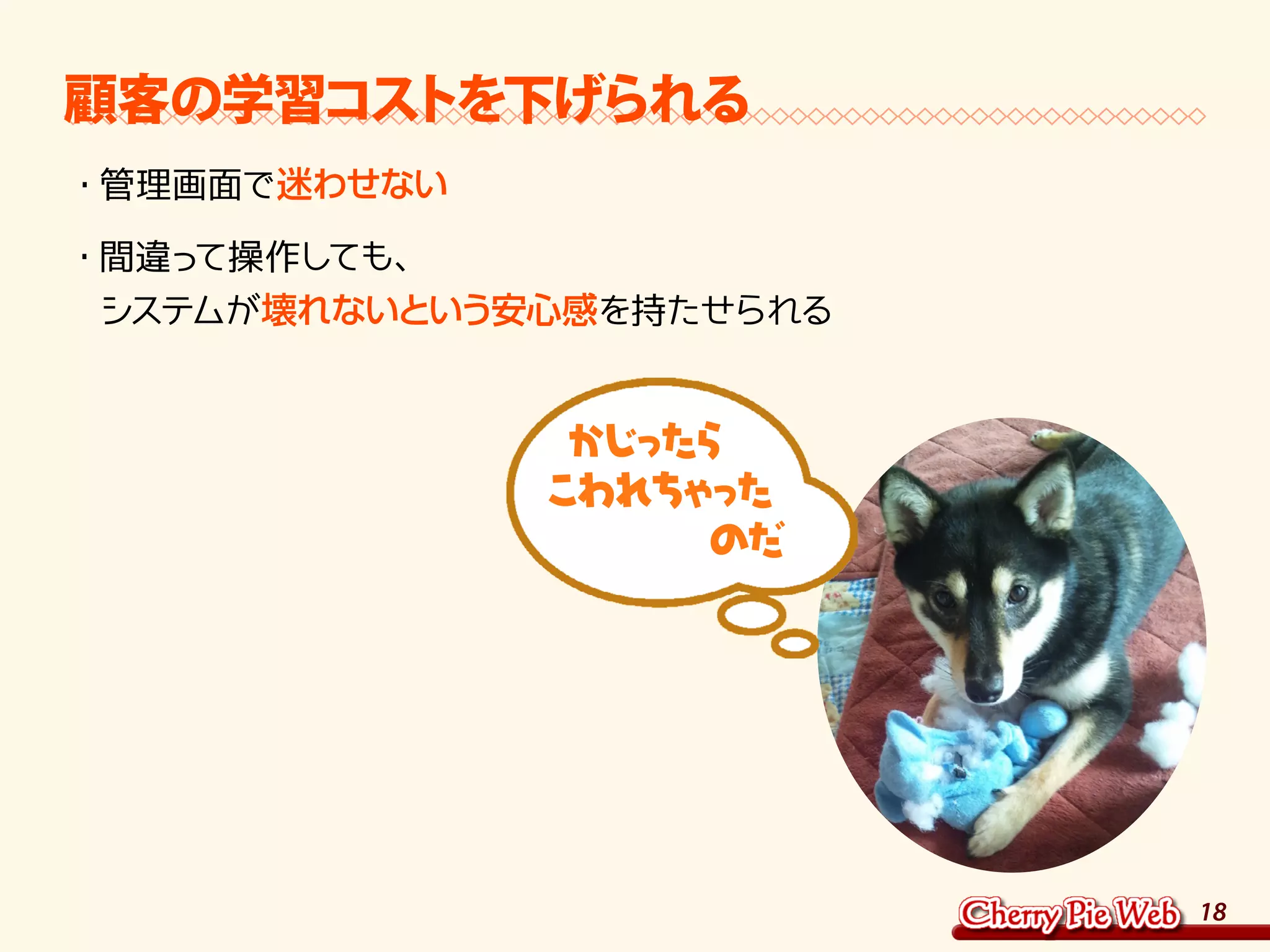 18
顧客の学習コストを下げられる
・	管理画面で迷わせない
・	間違って操作しても、	
システムが壊れないという安心感を持たせられる
かじったら
こわれちゃった
　　　　のだ
 