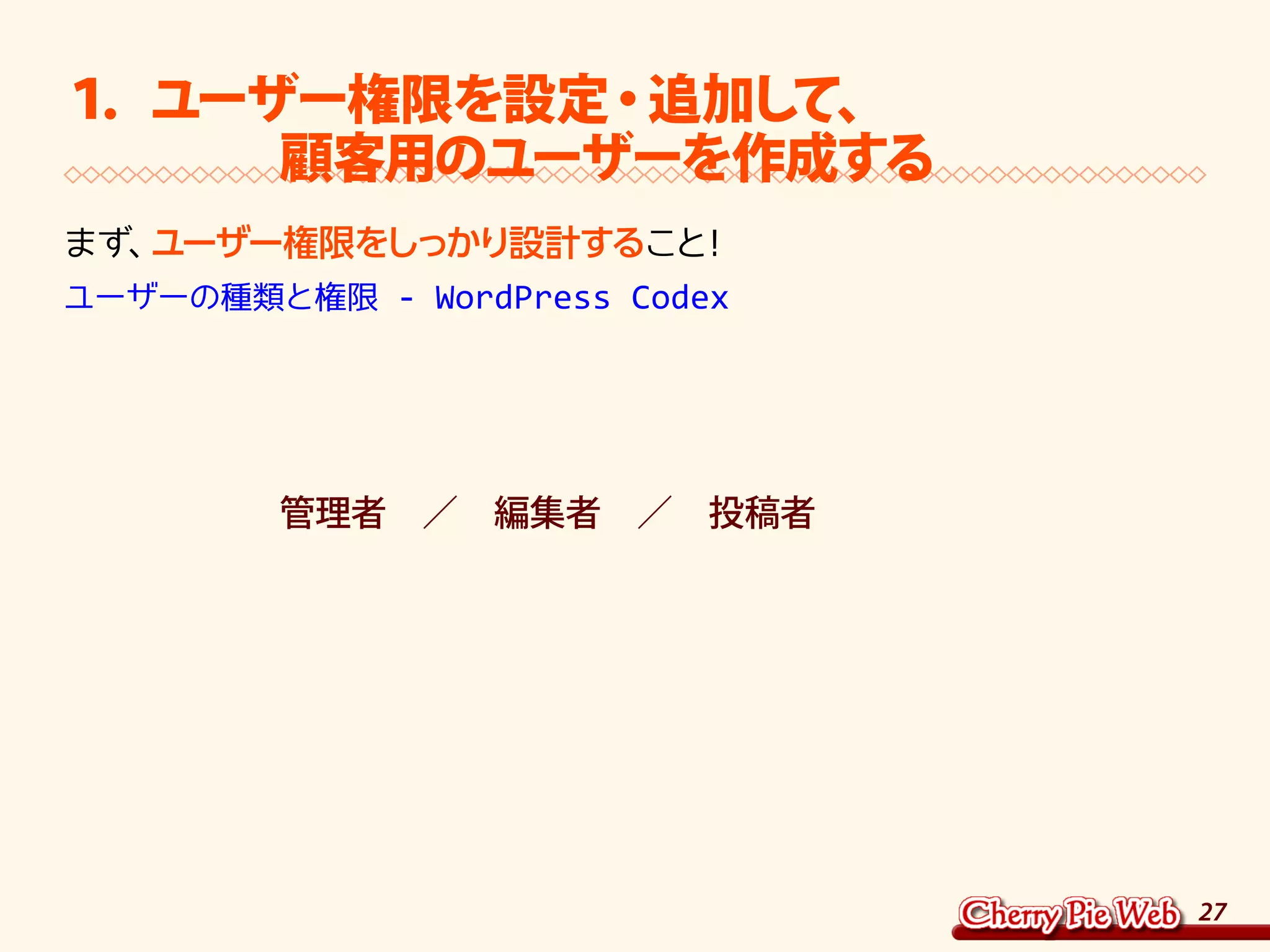 27
１．ユーザー権限を設定・追加して、
　　　　顧客用のユーザーを作成する
まず、ユーザー権限をしっかり設計すること！	
ユーザーの種類と権限 - WordPress Codex
　　　　　　管理者　／　編集者　／　投稿者
 