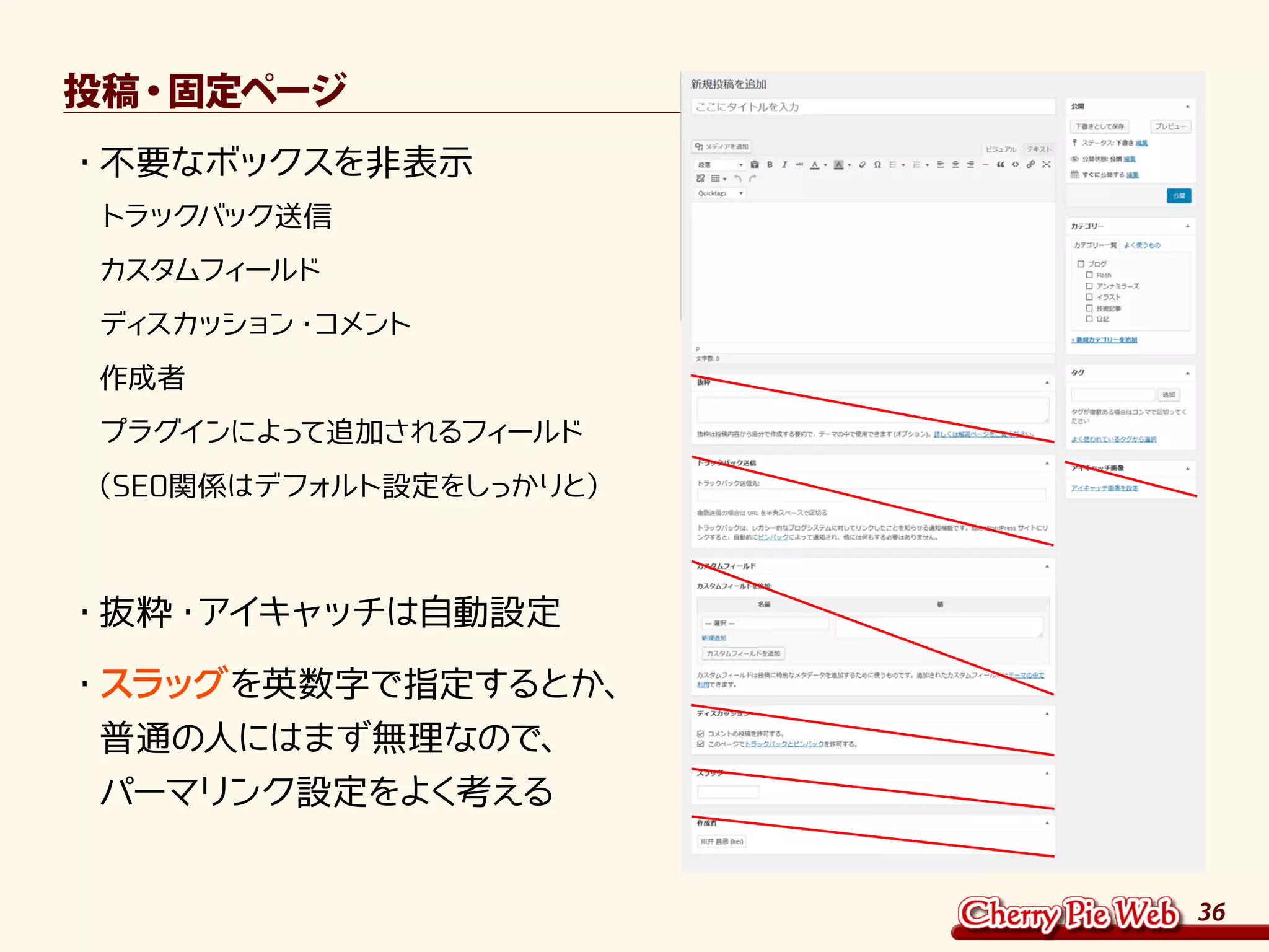36
投稿・固定ページ
・	不要なボックスを非表示	
トラックバック送信	
カスタムフィールド	
ディスカッション・コメント	
作成者	
プラグインによって追加されるフィールド	
（SEO関係はデフォルト設定をしっかりと）	
・	抜粋・アイキャッチは自動設定
・	スラッグを英数字で指定するとか、	
普通の人にはまず無理なので、	
パーマリンク設定をよく考える
 
