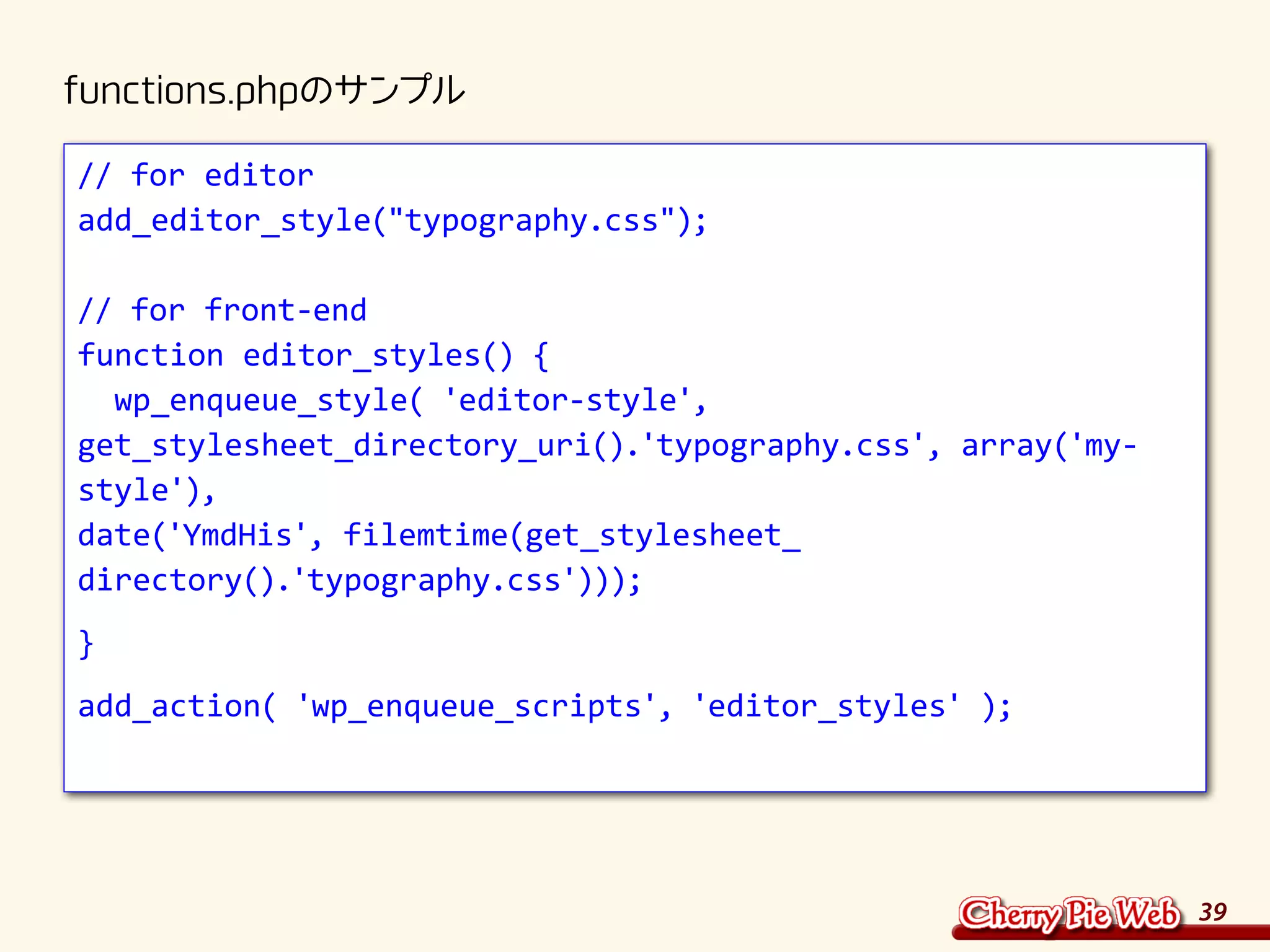 39
functions.phpのサンプル
// for editor
add_editor_style("typography.css");
// for front-end
function editor_styles() {
wp_enqueue_style( 'editor-style',
get_stylesheet_directory_uri().'typography.css', array('my-
style'),
date('YmdHis', filemtime(get_stylesheet_
directory().'typography.css')));
}
add_action( 'wp_enqueue_scripts', 'editor_styles' );
 