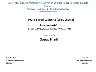 Society for Applied Microwave Electronics Engineering & Research Kolkata
Center
Ministry of Electronics & Information Technology
Government of India
Work Based Learning (WBL-Level2)
Assessment-1
Duration : 9th September 2023 to 9th March 2024
Presented By
Gaurav Bharti
Co-ordinator Supervisor
Dr.Satyajit Chakraborty Mr. Aritra Banerjee
Scientist Scientist
 