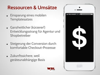 ■ Einsparung eines mobilen
Templatesatzes
■ Ganzheitlicher (kürzerer!)
Entwicklungsstrang für Agentur und
Shopbetreiber
■ Steigerung der Conversion durch
komfortable Checkout-Prozesse
■ Zukunftssichere, weil
geräteunabhängige Basis
Ressourcen & Umsätze
 
