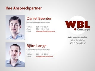 Ihre Ansprechpartner
Daniel Beerden
Geschäftsführender Gesellschafter
Telefon: 0211 - 942 120 31
Mobil: 0151 - 253 54 700
E-Mail: d.beerden@wbl-konzept.de
Björn Lange
Geschäftsführender Gesellschafter
Telefon: 0211 - 942 120 30
E-Mail: b.lange@wbl-konzept.de
WBL Konzept GmbH
Bilker Straße 34
40213 Düsseldorf
 