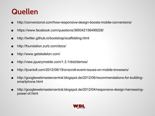 ■ http://conversionxl.com/how-responsive-design-boosts-mobile-conversions/
■ https://www.facebook.com/questions/369342156499228/
■ http://twitter.github.io/bootstrap/scaffolding.html
■ http://foundation.zurb.com/docs/
■ http://www.getskeleton.com/
■ http://view.jquerymobile.com/1.3.1/dist/demos/
■ http://tjvantoll.com/2012/08/19/onscroll-event-issues-on-mobile-browsers/
■ http://googlewebmastercentral.blogspot.de/2012/06/recommendations-for-building-
smartphone.html
■ http://googlewebmastercentral.blogspot.de/2012/04/responsive-design-harnessing-
power-of.html
Quellen
 