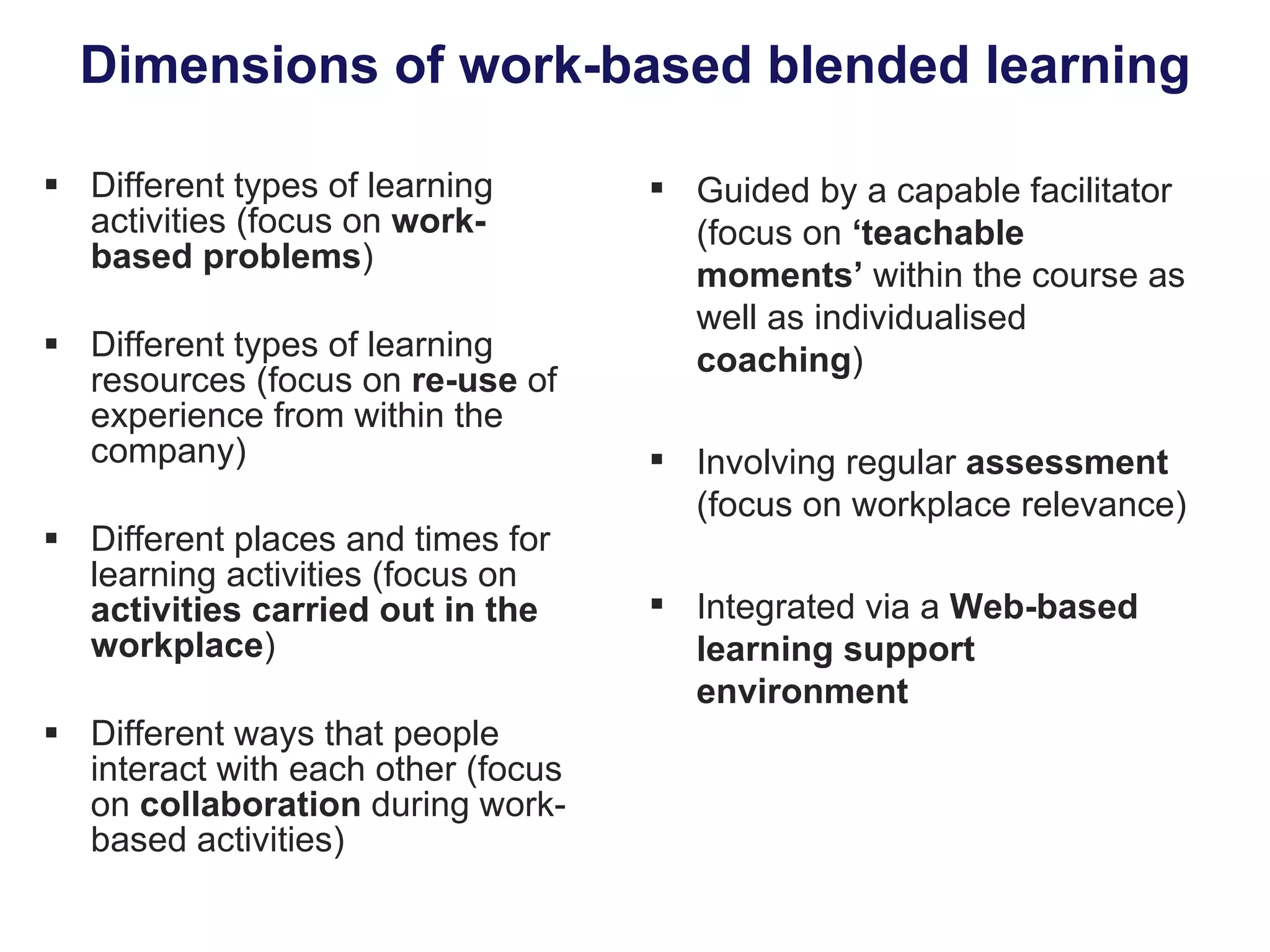 Dimensions of work-based blended learning Different types of learning activities (focus on  work-based problems ) Different types of learning resources (focus on  re-use  of experience from within the company) Different places and times for learning activities (focus on  activities carried out in the workplace ) Different ways that people interact with each other (focus on  collaboration  during work-based activities) Guided by a capable facilitator (focus on  ‘teachable moments’  within the course as well as individualised  coaching ) Involving regular  assessment  (focus on workplace relevance) Integrated via a  Web-based learning support environment 