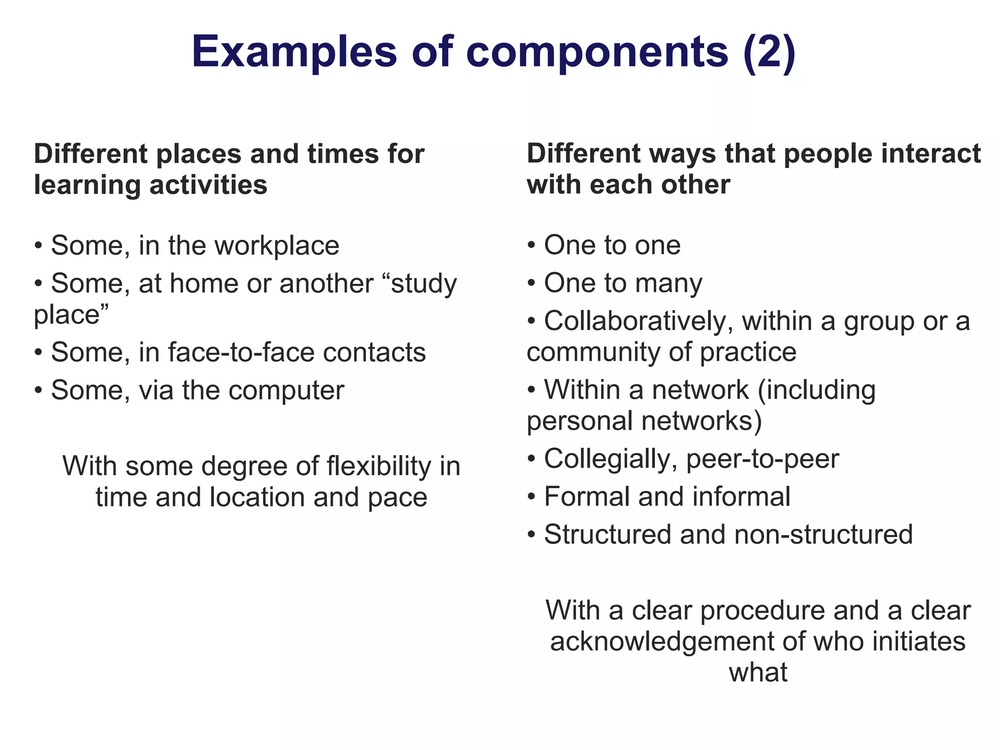 Examples of components (2)  Different places and times for learning activities Some, in the workplace Some, at home or another “study place” Some, in face-to-face contacts  Some, via the computer With some degree of flexibility in time and location and pace Different ways that people interact with each other One to one One to many Collaboratively, within a group or a community of practice Within a network (including personal networks) Collegially, peer-to-peer Formal and informal Structured and non-structured With a clear procedure and a clear acknowledgement of who initiates what 