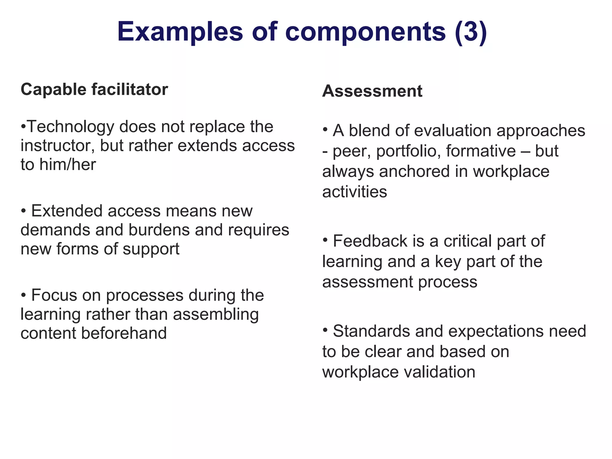 Examples of components (3)  Capable facilitator Technology does not replace the instructor, but rather extends access to him/her Extended access means new demands and burdens and requires new forms of support Focus on processes during the learning rather than assembling content beforehand Assessment A blend of evaluation approaches - peer, portfolio, formative – but always anchored in workplace activities Feedback is a critical part of learning and a key part of the assessment process Standards and expectations need to be clear and based on workplace validation 