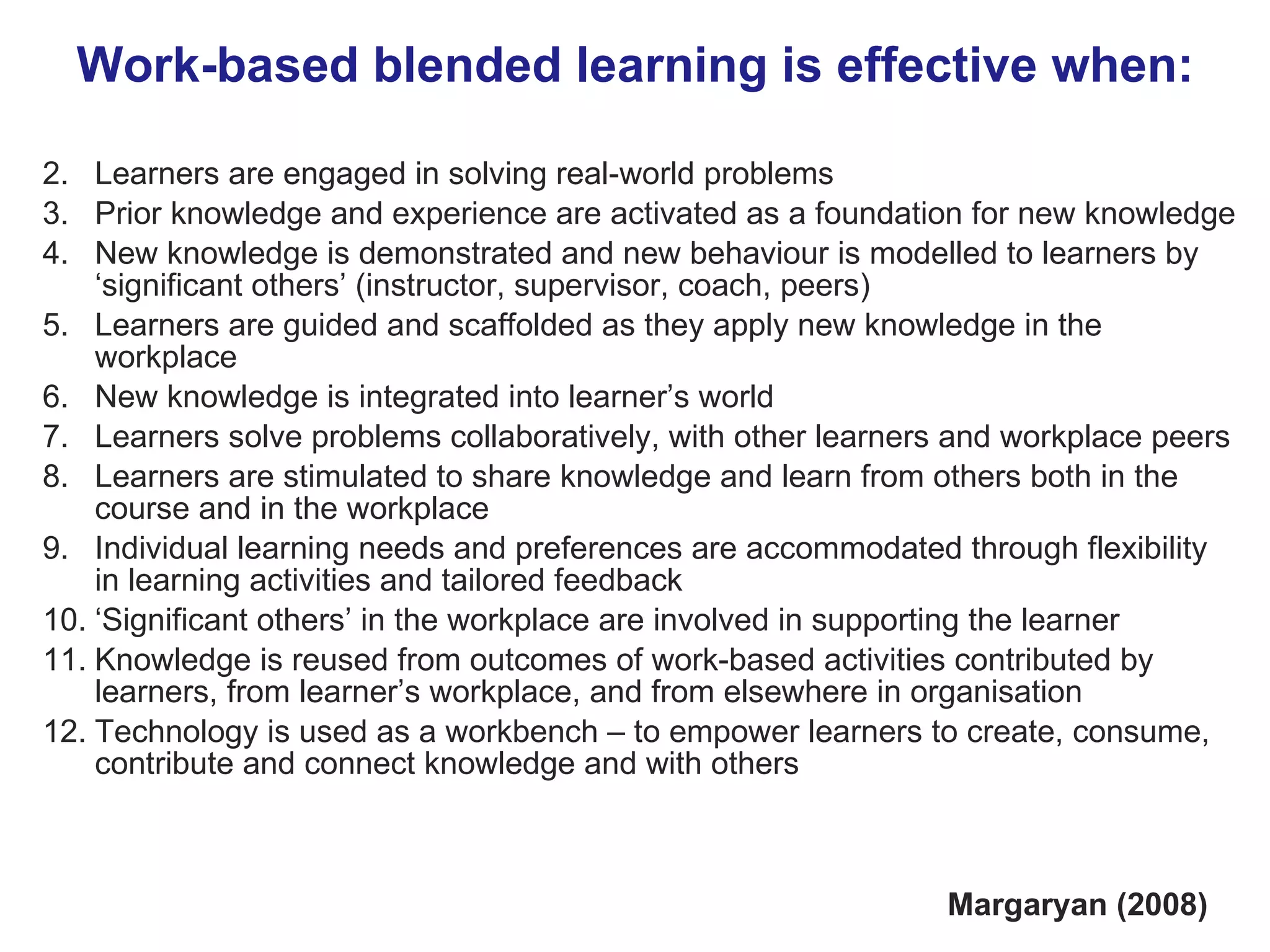Work-based blended learning is effective when: Learners are engaged in solving real-world problems Prior knowledge and experience are activated as a foundation for new knowledge New knowledge is demonstrated and new behaviour is modelled to learners by ‘significant others’ (instructor, supervisor, coach, peers) Learners are guided and scaffolded as they apply new knowledge in the workplace New knowledge is integrated into learner’s world Learners solve problems collaboratively, with other learners and workplace peers Learners are stimulated to share knowledge and learn from others both in the course and in the workplace Individual learning needs and preferences are accommodated through flexibility in learning activities and tailored feedback ‘ Significant others’ in the workplace are involved in supporting the learner  Knowledge is reused from outcomes of work-based activities contributed by learners, from learner’s workplace, and from elsewhere in organisation Technology is used as a workbench – to empower learners to create, consume, contribute and connect knowledge and with others  Margaryan (2008) 