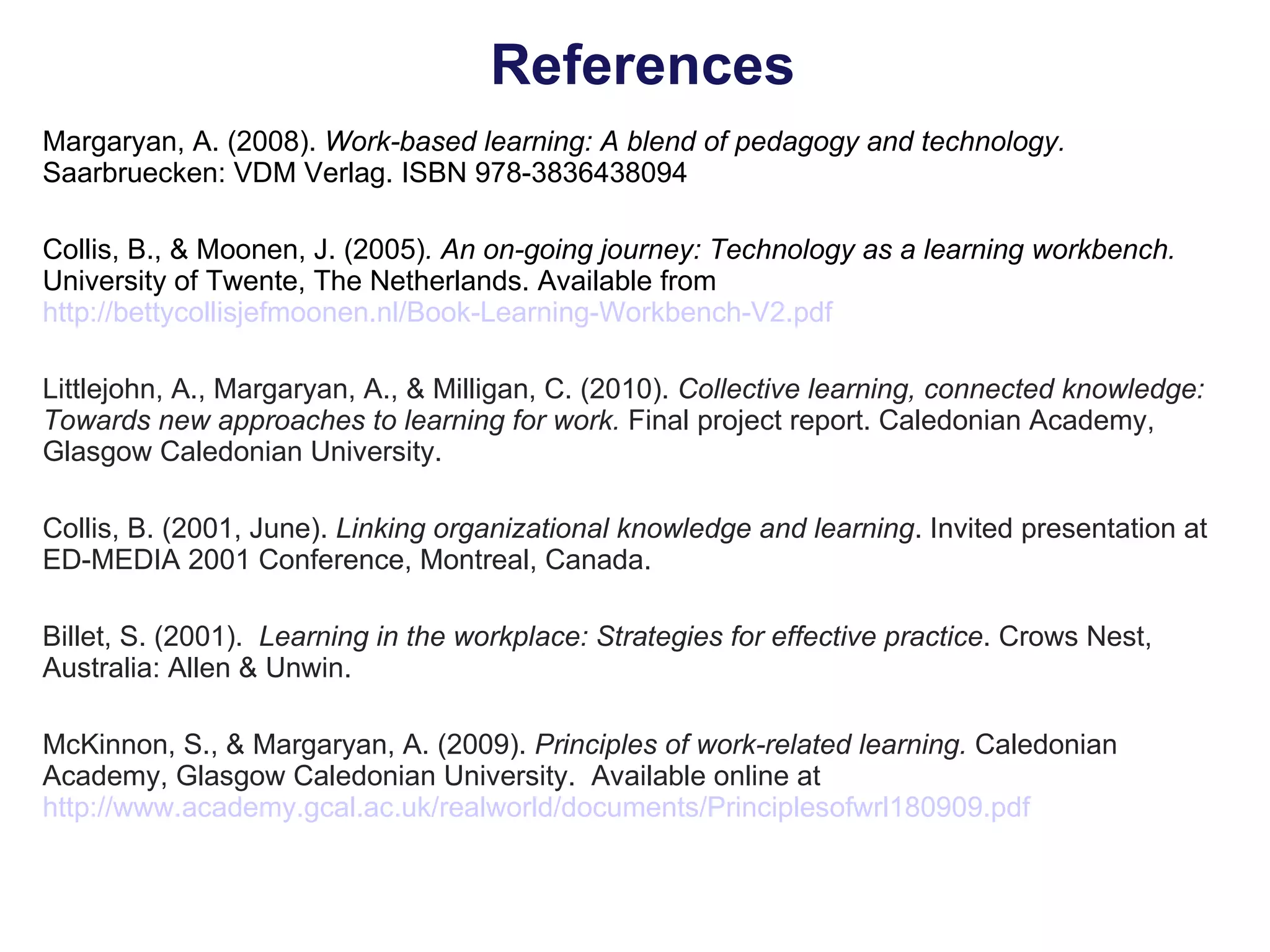 References Margaryan, A. (2008).  Work-based learning: A blend of pedagogy and technology.  Saarbruecken: VDM Verlag. ISBN 978-3836438094 Collis, B., & Moonen, J. (2005) . An on-going journey: Technology as a learning workbench.  University of Twente, The Netherlands.   Available from  http://bettycollisjefmoonen.nl/Book-Learning-Workbench-V2.pdf Littlejohn, A., Margaryan, A., & Milligan, C. (2010).  Collective learning, connected knowledge: Towards new approaches to learning for work.  Final project report. Caledonian Academy, Glasgow Caledonian University. Collis, B. (2001, June).  Linking organizational knowledge and learning . Invited presentation at ED-MEDIA 2001 Conference, Montreal, Canada. Billet, S. (2001).  Learning in the workplace: Strategies for effective practice . Crows Nest, Australia: Allen & Unwin. McKinnon, S., & Margaryan, A. (2009).  Principles of work-related learning.  Caledonian Academy, Glasgow Caledonian University.  Available online at  http://www.academy.gcal.ac.uk/realworld/documents/Principlesofwrl180909.pdf 