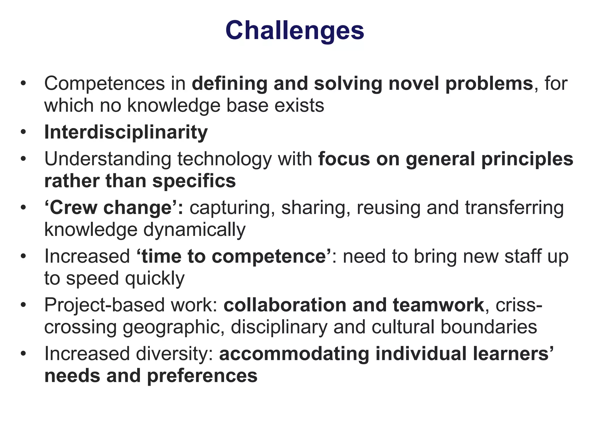 Challenges Competences in  defining and solving novel problems , for which no knowledge base exists Interdisciplinarity Understanding technology with  focus on general principles rather than specifics ‘ Crew change’:  capturing, sharing, reusing and transferring knowledge dynamically Increased  ‘time to competence’ : need to bring new staff up to speed quickly Project-based work:  collaboration and teamwork , criss-crossing geographic, disciplinary and cultural boundaries Increased diversity:  accommodating individual learners’ needs and preferences 